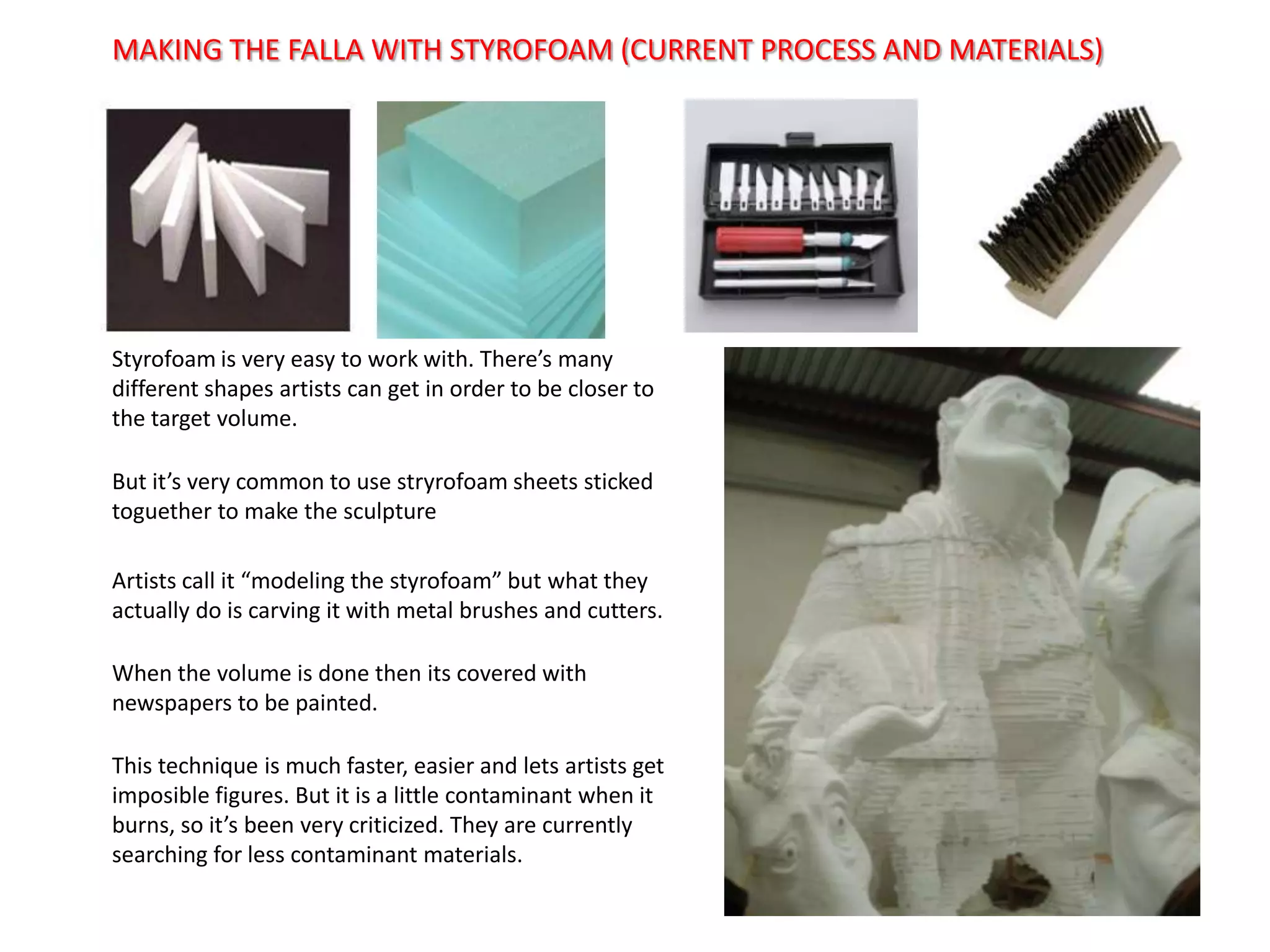 MAKING THE FALLA WITH STYROFOAM (CURRENT PROCESS AND MATERIALS)Styrofoamisveryeasytoworkwith. There’smanydifferentshapesartists can get in ordertobeclosertothe target volume.Butit’sverycommonto use stryrofoamsheetsstickedtoguethertomakethesculptureArtistscallit “modelingthestyrofoam” butwhattheyactually do iscarvingitwith metal brushes and cutters.Whenthevolumeis done thenitscoveredwithnewspaperstobepainted.Thistechniqueismuchfaster, easier and letsartistsget imposible figures. Butitis a littlecontaminantwhenitburns, so it’sbeenverycriticized. They are currentlysearchingforlesscontaminantmaterials.