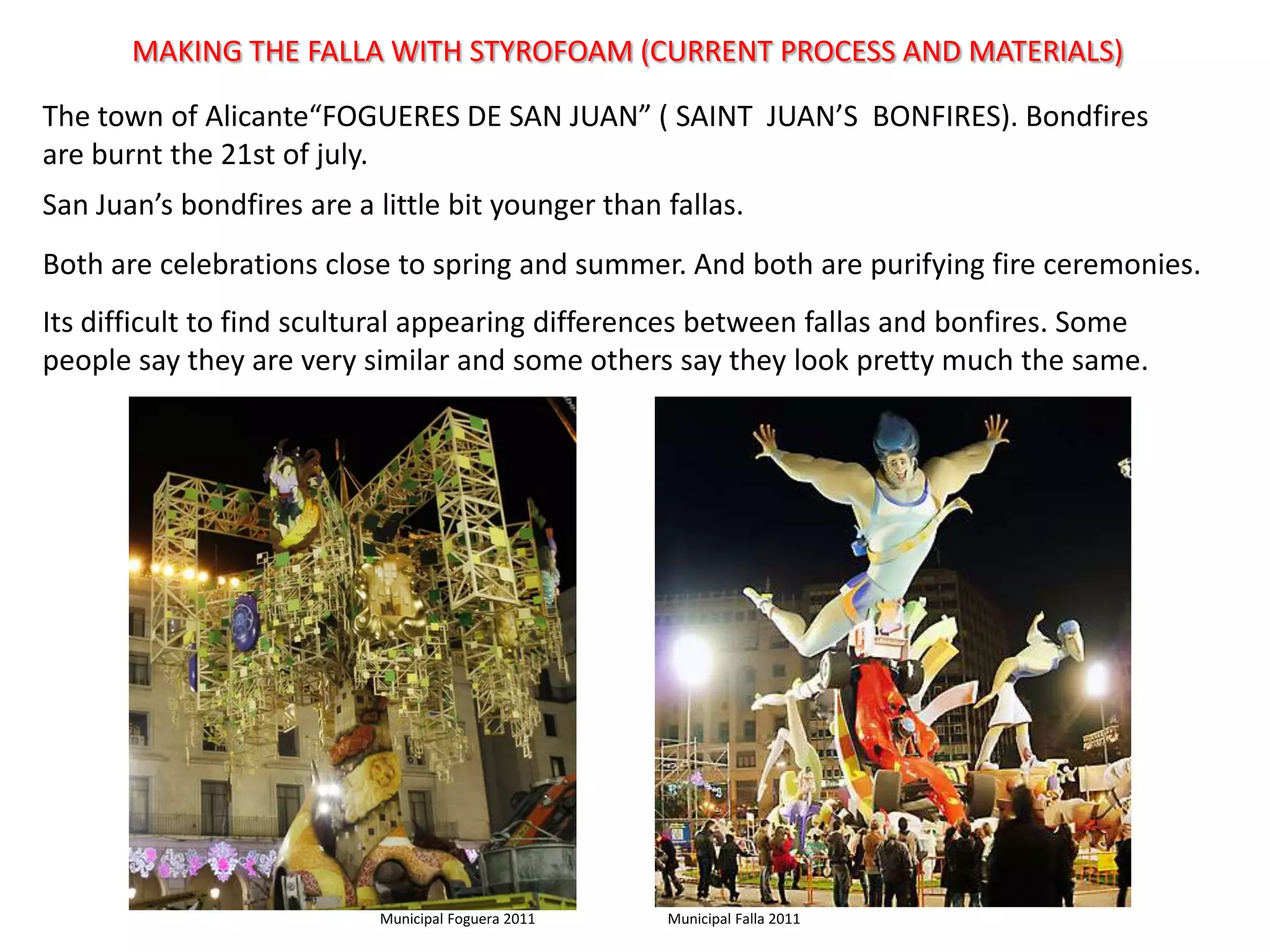 MAKING THE FALLA WITH STYROFOAM (CURRENT PROCESS AND MATERIALS)Thetown of Alicante“FOGUERES DE SAN JUAN” ( SAINT  JUAN’S  BONFIRES). Bondfires are burntthe 21st of july. San Juan’sbondfires are a little bit youngerthan fallas.Both are celebrationsclosetospring and summer. And both are purifyingfireceremonies.Itsdifficulttofindsculturalappearingdifferencesbetween fallas and bonfires. Somepeoplesaythey are very similar and someotherssaythey look prettymuchthesame.  Municipal Falla 2011Municipal Foguera 2011