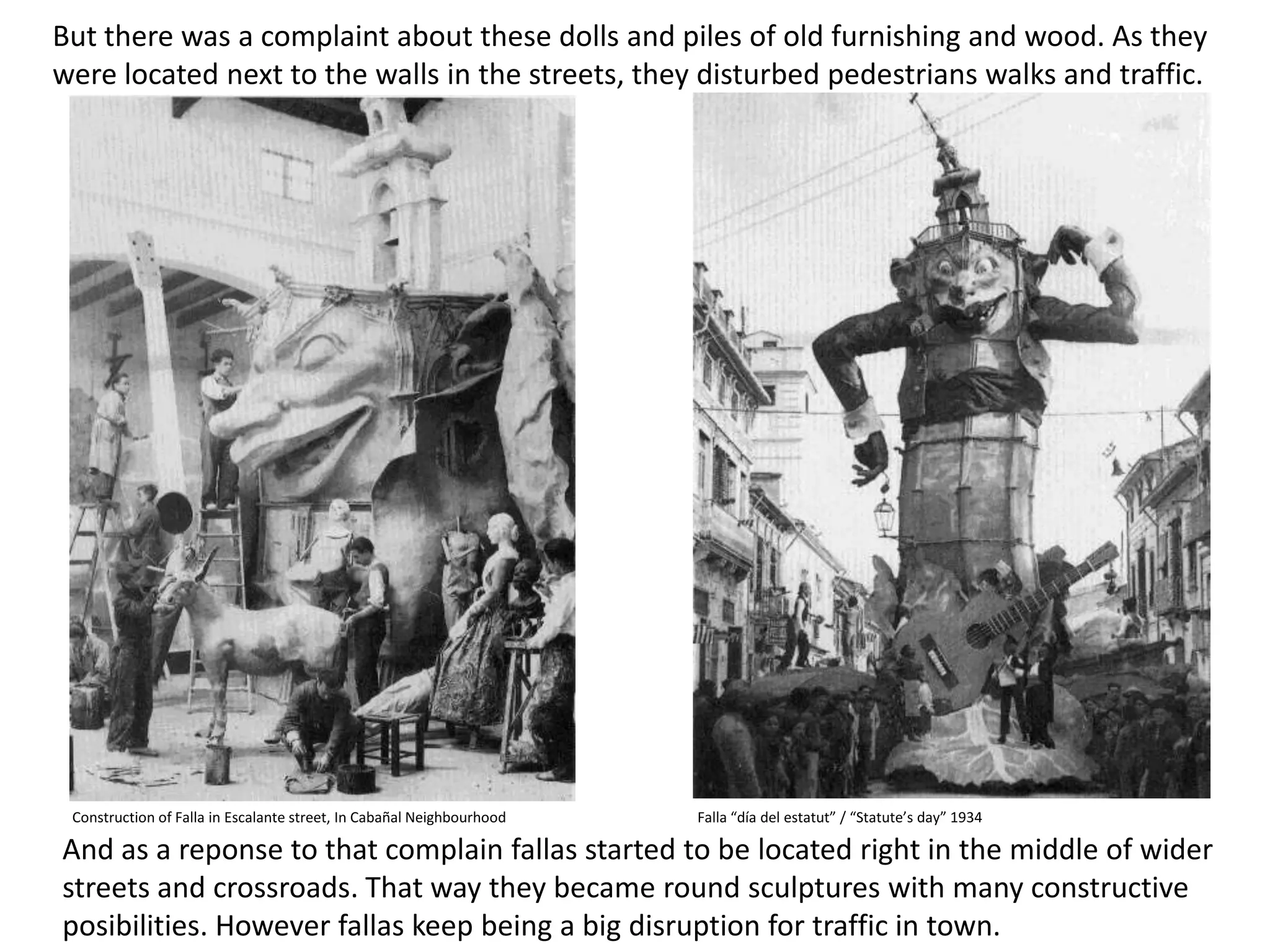 Buttherewas a complaintaboutthesedolls and piles of oldfurnishing and wood. As theywerelocatednexttothewalls in thestreets, theydisturbedpedestrianswalks and traffic. Construction of Falla in Escalante street, In Cabañal NeighbourhoodFalla “día del estatut” / “Statute’sday” 1934And as a reponsetothatcomplain fallas startedtobelocatedright in themiddle of widerstreets and crossroads. Thatwaytheybecame round sculptureswithmanyconstructiveposibilities. However fallas keepbeing a bigdisruptionfortraffic in town.