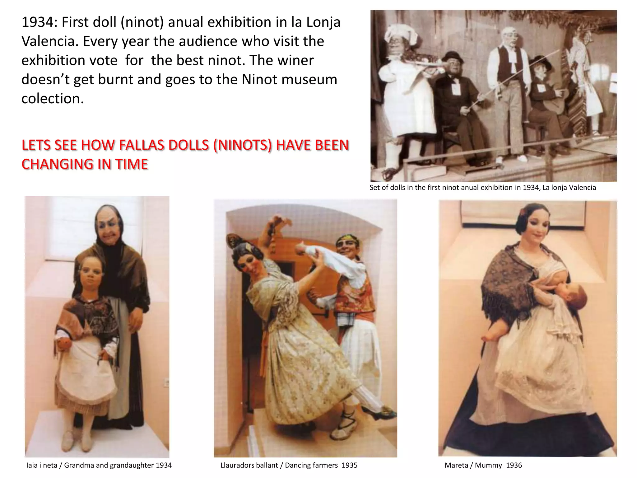 1934: Firstdoll (ninot) anual exhibition in la Lonja Valencia. Everyyeartheaudiencewhovisittheexhibition vote  forthebest ninot. Thewinerdoesn’tgetburntand goestothe Ninot museumcolection. LETS SEE HOW FALLAS DOLLS (NINOTS) HAVE BEEN CHANGING IN TIMESet of dolls in thefirst ninot anual exhibition in 1934, La lonja ValenciaIaia i neta / Grandma and grandaughter 1934Llauradorsballant / Dancingfarmers  1935Mareta / Mummy  1936