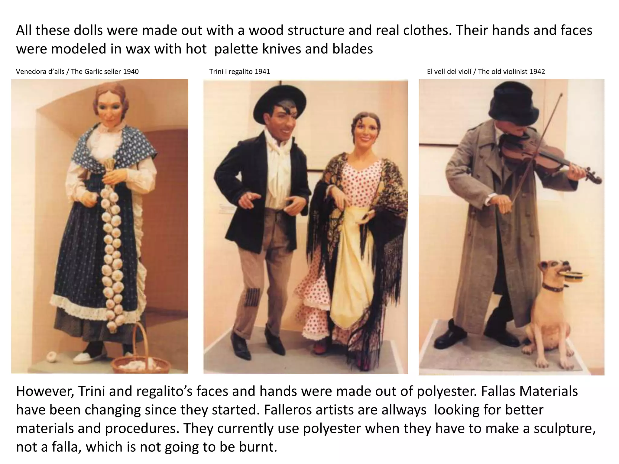 Allthesedollsweremadeoutwith a woodstructure and real clothes. Theirhands and faces weremodeled in waxwithhotpaletteknives and bladesVenedorad’alls / TheGarlicseller 1940Trini i regalito 1941El vell del violí / Theoldviolinist 1942However,Trini and regalito’s faces and handsweremadeout of polyester. Fallas Materialshavebeenchangingsincetheystarted. Falleros artistsare allwayslookingforbettermaterials and procedures. Theycurrently use polyester whentheyhavetomake a sculpture, not a falla, whichisnotgoingtobeburnt.