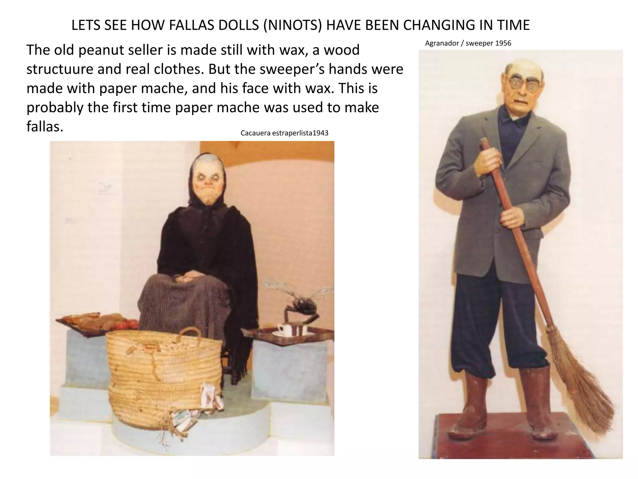 LETS SEE HOW FALLAS DOLLS (NINOTS) HAVE BEEN CHANGING IN TIMEAgranador / sweeper 1956The oldpeanutsellerismadestillwithwax, a woodstructuure and real clothes. Butthesweeper’s handsweremadewithpaper mache, and hisfacewithwax. Thisisprobablythefirst time paper mache wasusedtomake fallas.Cacauera estraperlista1943