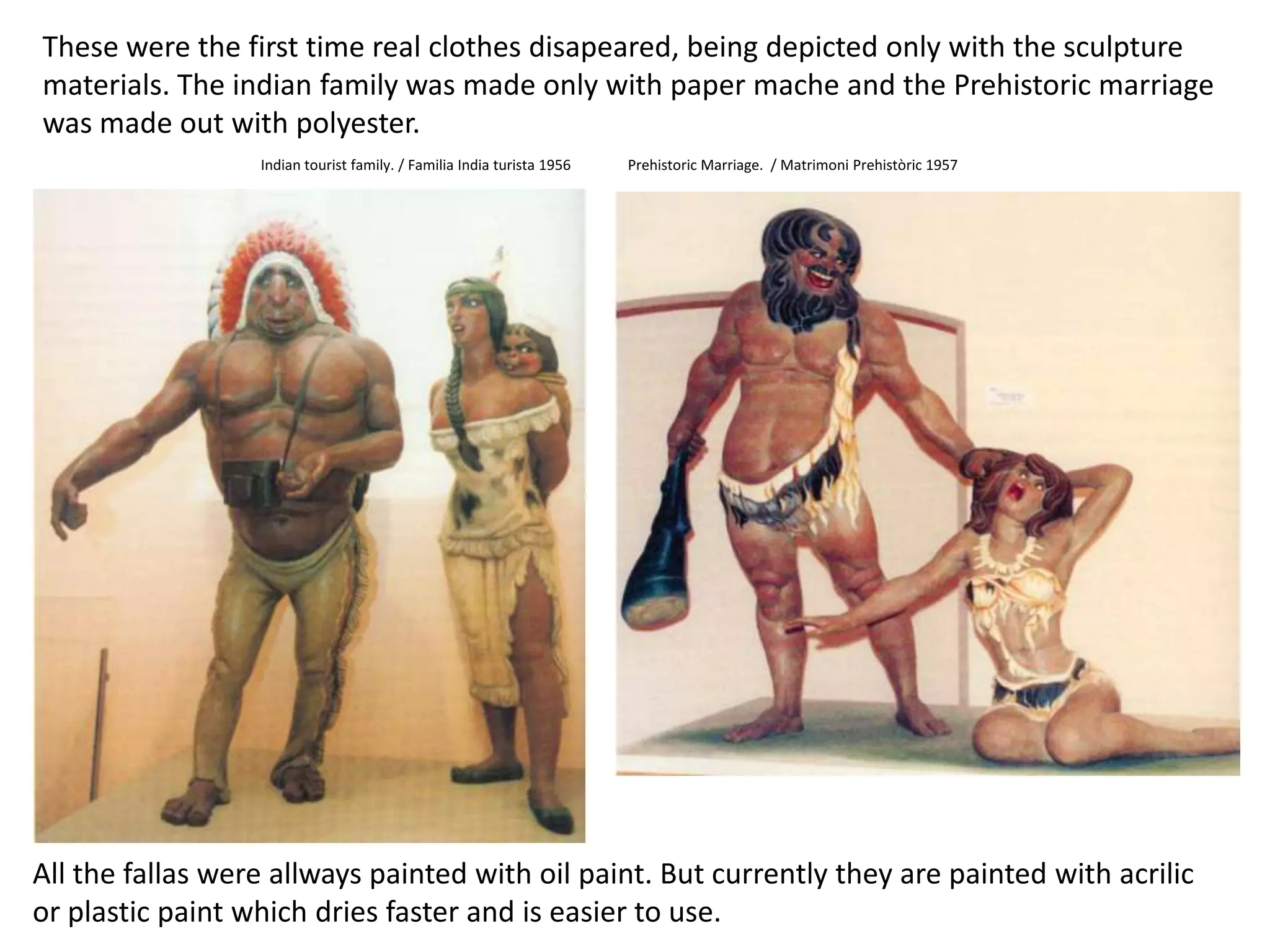 Thesewerethefirst time real clothesdisapeared, beingdepictedonlywiththesculpturematerials. Theindianfamilywasmadeonlywithpaper mache and thePrehistoricmarriagewasmadeoutwith polyester.Indiantouristfamily. / Familia India turista 1956PrehistoricMarriage.  / MatrimoniPrehistòric 1957Allthe fallas wereallwayspaintedwithoilpaint. Butcurrentlythey are paintedwithacrilicorplasticpaintwhichdriesfaster and iseasierto use.