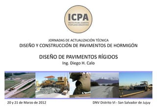 20 y 21 de Marzo de 2012
JORNADAS DE ACTUALIZACIÓN TÉCNICA
DISEÑO Y CONSTRUCCIÓN DE PAVIMENTOS DE HORMIGÓN
DISEÑO DE PAVIMENTOS RÍGIDOS
Ing. Diego H. Calo
DNV Distrito VI - San Salvador de Jujuy
 