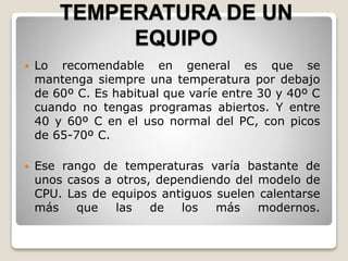 TEMPERATURA DE UN
EQUIPO
Lo recomendable en general es que se
mantenga siempre una temperatura por debajo
de 60º C. Es habitual que varíe entre 30 y 40º C
cuando no tengas programas abiertos. Y entre
40 y 60º C en el uso normal del PC, con picos
de 65-70º C.
Ese rango de temperaturas varía bastante de
unos casos a otros, dependiendo del modelo de
CPU. Las de equipos antiguos suelen calentarse
más que las de los más modernos.