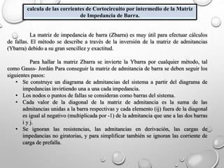 calcula de las corrientes de Cortocircuito por intermedio de la Matriz
de Impedancia de Barra.
La matriz de impedancia de barra (Zbarra) es muy útil para efectuar cálculos
de fallas. El método se describe a través de la inversión de la matriz de admitancias
(Ybarra) debido a su gran sencillez y exactitud.
Para hallar la matriz Zbarra se invierte la Ybarra por cualquier método, tal
como Gauss- Jordán Para conseguir la matriz de admitancia de barra se deben seguir los
siguientes pasos:
• Se construye un diagrama de admitancias del sistema a partir del diagrama de
impedancias invirtiendo una a una cada impedancia.
• Los nodos o puntos de fallas se consideran como barras del sistema.
• Cada valor de la diagonal de la matriz de admitancia es la suma de las
admitancias unidas a la barra respectivas y cada elemento (ij) fuera de la diagonal
es igual al negativo (multiplicada por -1) de la admitancia que une a las dos barras
i y j.
• Se ignoran las resistencias, las admitancias en derivación, las cargas de
impedancias no giratorias, y para simplificar también se ignoran las corriente de
carga de prefalla.
 