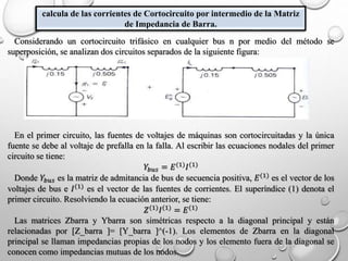 calcula de las corrientes de Cortocircuito por intermedio de la Matriz
de Impedancia de Barra.
Considerando un cortocircuito trifásico en cualquier bus n por medio del método se
superposición, se analizan dos circuitos separados de la siguiente figura:
En el primer circuito, las fuentes de voltajes de máquinas son cortocircuitadas y la única
fuente se debe al voltaje de prefalla en la falla. Al escribir las ecuaciones nodales del primer
circuito se tiene:
𝑌𝑏𝑢𝑠 = 𝐸(1) 𝐼(1)
Donde 𝑌𝑏𝑢𝑠 es la matriz de admitancia de bus de secuencia positiva, 𝐸(1)
es el vector de los
voltajes de bus e 𝐼(1)
es el vector de las fuentes de corrientes. El superíndice (1) denota el
primer circuito. Resolviendo la ecuación anterior, se tiene:
𝑍(1) 𝐼(1) = 𝐸(1)
Las matrices Zbarra y Ybarra son simétricas respecto a la diagonal principal y están
relacionadas por [Z_barra ]= [Y_barra ]^(-1). Los elementos de Zbarra en la diagonal
principal se llaman impedancias propias de los nodos y los elemento fuera de la diagonal se
conocen como impedancias mutuas de los nodos.
 