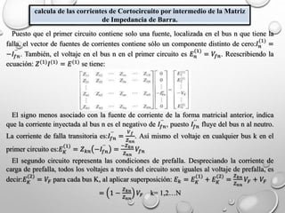 calcula de las corrientes de Cortocircuito por intermedio de la Matriz
de Impedancia de Barra.
Puesto que el primer circuito contiene solo una fuente, localizada en el bus n que tiene la
falla, el vector de fuentes de corrientes contiene sólo un componente distinto de cero:𝐼 𝑛
(1)
=
−𝐼𝑓𝑛
´´
. También, el voltaje en el bus n en el primer circuito es 𝐸 𝑛
(1)
= 𝑉𝑓𝑛. Reescribiendo la
ecuación: 𝑍(1)
𝐼(1)
= 𝐸(1)
se tiene:
El signo menos asociado con la fuente de corriente de la forma matricial anterior, indica
que la corriente inyectada al bus n es el negativo de 𝐼𝑓𝑛
´´
, puesto 𝐼𝑓𝑛
´´
fluye del bus n al neutro.
La corriente de falla transitoria es:𝐼𝑓𝑛
´´
=
𝑉 𝑓
𝑍 𝑛𝑛
. Así mismo el voltaje en cualquier bus k en el
primer circuito es:𝐸 𝐾
(1)
= 𝑍 𝑘𝑛 −𝐼𝑓𝑛
´´
=
−𝑍 𝑘𝑛
𝑍 𝑛𝑛
𝑉𝑓𝑛
El segundo circuito representa las condiciones de prefalla. Despreciando la corriente de
carga de prefalla, todos los voltajes a través del circuito son iguales al voltaje de prefalla, es
decir:𝐸 𝐾
(2)
= 𝑉𝐹 para cada bus K, al aplicar superposición: 𝐸 𝑘 = 𝐸 𝐾
(1)
+ 𝐸 𝐾
(2)
=
𝑍 𝑘𝑛
𝑍 𝑛𝑛
𝑉𝐹 + 𝑉𝐹
= 1 −
𝑍 𝑘𝑛
𝑍 𝑛𝑛
𝑉𝐹 k= 1,2…N
 