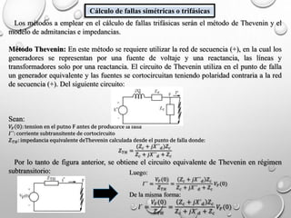 Cálculo de fallas simétricas o trifásicas
Los métodos a emplear en el cálculo de fallas trifásicas serán el método de Thevenin y el
modelo de admitancias e impedancias.
Método Thevenin: En este método se requiere utilizar la red de secuencia (+), en la cual los
generadores se representan por una fuente de voltaje y una reactancia, las líneas y
transformadores solo por una reactancia. El circuito de Thevenin utiliza en el punto de falla
un generador equivalente y las fuentes se cortocircuitan teniendo polaridad contraria a la red
de secuencia (+). Del siguiente circuito:
Sean:
𝑉𝐹 0 : tension en el putno F antes de producirce la falla
𝐼´´: corriente subtransitente de cortocircuito
𝑍 𝑇𝐻: impedancia equivalente deThevenin calculada desde el punto de falla donde:
𝑍 𝑇𝐻 =
(𝑍𝑐 + 𝑗𝑋´´ 𝑑)𝑍𝑐
𝑍 𝑐 + 𝑗𝑋´´ 𝑑 + 𝑍 𝑐
Por lo tanto de figura anterior, se obtiene el circuito equivalente de Thevenin en régimen
subtransitorio: Luego:
𝐼´´ =
𝑉𝐹(0)
𝑍 𝑇𝐻
=
𝑍 𝑐 + 𝑗𝑋´´ 𝑑 𝑍 𝑐
𝑍 𝑐 + 𝑗𝑋´´ 𝑑 + 𝑍 𝑐
𝑉𝐹(0)
De la misma forma:
𝐼´ =
𝑉𝐹(0)
𝑍 𝑇𝐻
=
𝑍 𝑐 + 𝑗𝑋´ 𝑑 𝑍 𝑐
𝑍 𝑐 + 𝑗𝑋´ 𝑑 + 𝑍 𝑐
𝑉𝐹(0)
 