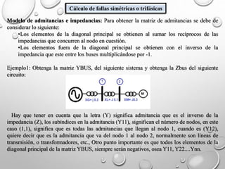 Cálculo de fallas simétricas o trifásicas
Modelo de admitancias e impedancias: Para obtener la matriz de admitancias se debe de
considerar lo siguiente:
•Los elementos de la diagonal principal se obtienen al sumar los recíprocos de las
impedancias que concurren al nodo en cuestión.
•Los elementos fuera de la diagonal principal se obtienen con el inverso de la
impedancia que este entre los buses multiplicándose por -1.
Ejemplo1: Obtenga la matriz YBUS, del siguiente sistema y obtenga la Zbus del siguiente
circuito:
Hay que tener en cuenta que la letra (Y) significa admitancia que es el inverso de la
impedancia (Z), los subíndices en la admitancia (Y11), significan el número de nodos, en este
caso (1,1), significa que es todas las admitancias que llegan al nodo 1, cuando es (Y12),
quiere decir que es la admitancia que va del nodo 1 al nodo 2, normalmente son líneas de
transmisión, o transformadores, etc., Otro punto importante es que todos los elementos de la
diagonal principal de la matriz YBUS, siempre serán negativos, osea Y11, Y22....Ynn.
 