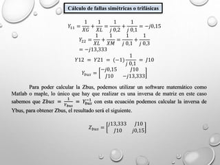 Cálculo de fallas simétricas o trifásicas
𝑌11 =
1
𝑋𝐺
+
1
𝑋𝐿
=
1
𝑗 0,2
+
1
𝑗 0,1
= −𝑗0,15
𝑌22 =
1
𝑋𝐿
+
1
𝑋𝑀
=
1
𝑗 0,1
+
1
𝑗 0,3
= −𝑗13,333
𝑌12 = 𝑌21 = (−1)
1
𝑗 0,1
= 𝐽10
𝑌𝑏𝑢𝑠 =
−𝑗0,15 𝐽10
𝐽10 −𝑗13,333
Para poder calcular la Zbus, podemos utilizar un software matemático como
Matlab o maple, lo único que hay que realizar es una inversa de matriz en este caso
sabemos que 𝑍𝑏𝑢𝑠 =
1
𝑌 𝑏𝑢𝑠
= 𝑌𝑏𝑢𝑠
−1
con esta ecuación podemos calcular la inversa de
Ybus, para obtener Zbus, el resultado será el siguiente.
𝑍 𝑏𝑢𝑠 =
𝑗13,333 𝐽10
𝐽10 𝑗0,15
 