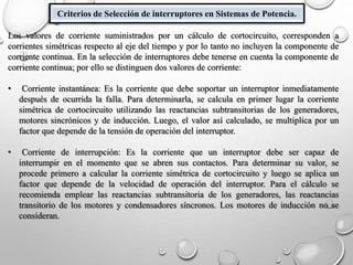 Criterios de Selección de interruptores en Sistemas de Potencia.
Los valores de corriente suministrados por un cálculo de cortocircuito, corresponden a
corrientes simétricas respecto al eje del tiempo y por lo tanto no incluyen la componente de
corriente continua. En la selección de interruptores debe tenerse en cuenta la componente de
corriente continua; por ello se distinguen dos valores de corriente:
• Corriente instantánea: Es la corriente que debe soportar un interruptor inmediatamente
después de ocurrida la falla. Para determinarla, se calcula en primer lugar la corriente
simétrica de cortocircuito utilizando las reactancias subtransitorias de los generadores,
motores sincrónicos y de inducción. Luego, el valor así calculado, se multiplica por un
factor que depende de la tensión de operación del interruptor.
• Corriente de interrupción: Es la corriente que un interruptor debe ser capaz de
interrumpir en el momento que se abren sus contactos. Para determinar su valor, se
procede primero a calcular la corriente simétrica de cortocircuito y luego se aplica un
factor que depende de la velocidad de operación del interruptor. Para el cálculo se
recomienda emplear las reactancias subtransitoria de los generadores, las reactancias
transitorio de los motores y condensadores síncronos. Los motores de inducción no se
consideran.
 