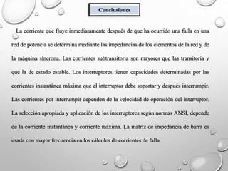 Conclusiones
La corriente que fluye inmediatamente después de que ha ocurrido una falla en una
red de potencia se determina mediante las impedancias de los elementos de la red y de
la máquina síncrona. Las corrientes subtransitoria son mayores que las transitoria y
que la de estado estable. Los interruptores tienen capacidades determinadas por las
corrientes instantánea máxima que el interruptor debe soportar y después interrumpir.
Las corrientes por interrumpir dependen de la velocidad de operación del interruptor.
La selección apropiada y aplicación de los interruptores según normas ANSI, depende
de la corriente instantánea y corriente máxima. La matriz de impedancia de barra es
usada con mayor frecuencia en los cálculos de corrientes de falla.
 