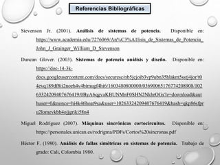 Referencias Bibliográficas
Encabezado: SISTEMA ELÉCTRICOS DE POTENCIA
Stevenson Jr. (2001). Análisis de sistemas de potencia. Disponible en:
https://www.academia.edu/7276069/An%C3%A1lisis_de_Sistemas_de_Potencia_
John_J_Grainger_William_D_Stevenson
Duncan Glover. (2003). Sistemas de potencia análisis y diseño. Disponible en:
https://doc-14-3k-
docs.googleusercontent.com/docs/securesc/nb5jcjoib3vp9ubn35hlakm5sstj4jor/t0
4evq189df8ii2noeh4v4bimugf4hi6/1603480800000/03690065176774208908/102
63324209407676419/0ByA6qgvaKBUNMnF0SHN2NkhrOGs?e=download&aut
huser=0&nonce=hi4k46hoat9sa&user=10263324209407676419&hash=qkp86sfpr
u2lomevkbh4ojjgriki58n4
Miguel Rodríguez (2007). Máquinas sincrónicas cortocircuitos. Disponible en:
https://personales.unican.es/rodrigma/PDFs/Cortos%20sincronas.pdf
Héctor F. (1980). Análisis de fallas simétricas en sistemas de potencia. Trabajo de
grado: Cali, Colombia 1980.
 