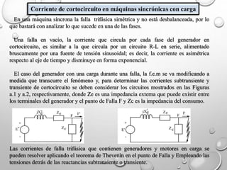 Corriente de cortocircuito en máquinas sincrónicas con carga
En una máquina síncrona la falla trifásica simétrica y no está desbalanceada, por lo
que bastará con analizar lo que sucede en una de las fases.
Una falla en vacío, la corriente que circula por cada fase del generador en
cortocircuito, es similar a la que circula por un circuito R-L en serie, alimentado
bruscamente por una fuente de tensión sinusoidal; es decir, la corriente es asimétrica
respecto al eje de tiempo y disminuye en forma exponencial.
El caso del generador con una carga durante una falla, la f.e.m se va modificando a
medida que transcurre el fenómeno y, para determinar las corrientes subtransiente y
transiente de cortocircuito se deben considerar los circuitos mostrados en las Figuras
a.1 y a.2, respectivamente, donde Ze es una impedancia externa que puede existir entre
los terminales del generador y el punto de Falla F y Zc es la impedancia del consumo.
Las corrientes de falla trifásica que contienen generadores y motores en carga se
pueden resolver aplicando el teorema de Thevenin en el punto de Falla y Empleando las
tensiones detrás de las reactancias subtransiente o transiente.
 