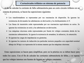 Cortocircuito trifásico en sistema de potencia
A fin de calcular la corriente de falla subtransitoria para un corto circuito trifásico en un
sistema de potencia, se hacen las suposiciones siguientes
 Los transformadores se representan por sus reactancias de dispersión. Se ignoran las
resistencias de devanados las admitancias en derivación y los desfasamientos Δ-Y.
 Las líneas de trasmisión están representadas por sus reactancias equivalentes en series. Se
ignoran las resistencias en serie y las admitancias en derivación.
 Las máquinas síncronas están representadas por fuente de voltajes constantes detrás de las
reactancias subtransitoria. Se ignora la resistencia de armadura, la saliencia y la saturación.
 Se ignoran las cargas de impedancias no giratorias.
 Se ignoran los motores de inducción (en particular motores pequeños con capacidad nominal
debajo de 50 hp) o se representa de la misma manera que las máquinas síncronas
Estas suposiciones se hacen para simplificar, pero en la práctica no se deben hacer para
todos los casos. Con el fin de calcular las corrientes subtransitoria de fallas, y se supone
que los voltajes internos son fuentes de fuentes de voltajes constantes.
 
