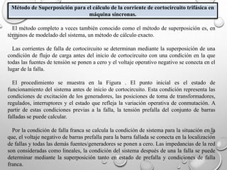 Método de Superposición para el cálculo de la corriente de cortocircuito trifásica en
máquina síncronas.
El método completo a veces también conocido como el método de superposición es, en
términos de modelado del sistema, un método de cálculo exacto.
Las corrientes de falla de cortocircuito se determinan mediante la superposición de una
condición de flujo de carga antes del inicio de cortocircuito con una condición en la que
todas las fuentes de tensión se ponen a cero y el voltaje operativo negativo se conecta en el
lugar de la falla.
El procedimiento se muestra en la Figura . El punto inicial es el estado de
funcionamiento del sistema antes de inicio de cortocircuito. Esta condición representa las
condiciones de excitación de los generadores, las posiciones de toma de transformadores,
regulados, interruptores y el estado que refleja la variación operativa de conmutación. A
partir de estas condiciones previas a la falla, la tensión prefalla del conjunto de barras
falladas se puede calcular.
Por la condición de falla franca se calcula la condición de sistema para la situación en la
que, el voltaje negativo de barras prefalla para la barra fallada se conecta en la localización
de fallas y todas las demás fuentes/generadores se ponen a cero. Las impedancias de la red
son consideradas como lineales, la condición del sistema después de una la falla se puede
determinar mediante la superposición tanto en estado de prefalla y condiciones de falla
franca.
 