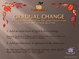 1. Add an extra hour of light in the evenings
Example: bedtime is 7:00pm- shift to 7:15pm for 2 days, 7:30pm for
2 days, 7:45pm for 2 days and then 8:00pm.

2. Add an extra hour of darkness in the mornings.
By the time Daylight Savings arrives, your child’s
8pm bedtime will be 7pm again.
www.Loving-Lessons.com

 