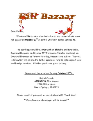 Fall Bazaar
Dear Vendor,

      We would like to extend an invitation to you to participate in our
Fall Bazaar on October 27th at Bethel Church in Baxter Springs, KS.



      The booth space will be 10X10 with an 8ft table and two chairs.
Doors will be open on October 26th from noon-7pm for booth set up.
Doors will be open at 7am on Saturday, Bazaar starts at 8am. The cost
is $25 which will go into the Bethel Women’s fund to help support local
and foreign missions. All other profits are yours to keep.



               Please send the attached formby October 22nd to:

                             Bethel Church
                        ATTENTION: Tina Karnes
                           2046 Military Ave.
                        Baxter Springs, KS 66713


      Please specify if you need an electrical outlet!! Thank You!!

             **Complimentary beverages will be served**
 