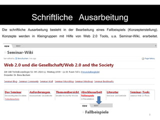Schriftliche Ausarbeitung Die schriftliche Ausarbeitung besteht in der Bearbeitung eines Fallbeispiels (Konzepterstellung). Konzepte werden in Kleingruppen mit Hilfe von Web 2.0 Tools, u.a. Seminar-Wiki, erarbeitet.  