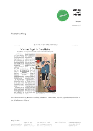 Fallstudie


                                                                                                                                                                                                                                   Juli-August 2012




Projektabwicklung




     Schwäbische Zeitung                                                       HAGNAU/FRIEDRICHSHAFEN                                                                                                                            Freitag, 3. August 2012




                               Mariann Fugel ist Oma Heim                                                                                                                    Und das bietet das Kulturufer in Friedrichshafen
                                                                                                                                                                             am heutigen Freitag:
                  Die 67-Jährige aus Deggenhausertal ist das neue Gesicht von Heim Hausgeräte                                                                                Großes Zelt: N.N.Theater „Der         Elementen aus Funk, Disco und
                                                                                                                                                                             Brandner Kaspar und das ewige         Rare Groove bis hin zu Jazz wird
                                                                                                                                                                             Leben“ um 20 Uhr; 18 Euro, er-        geboten.
              Von Julian Würzer              immer um die Frage, wie bleibt man                                                                                              mäßigt 13 Euro.                       „DJ-Session - Hip Hop mit DJ Mo
                        ●
                                             interessant?“, sagt Buchhalterin Hil-                                                                                           Zum wiederholten Male tritt die       Mittone“ um 19 Uhr;
     HAGNAU - Mariann Fugel ist die Sie- degard Heim. Während eines Gedan-                                                                                                   Komödiengruppe beim Kulturufer        Das ist klassischer Hip Hop direkt
     gerin des „Oma Heim Castings“ der kenaustauschs für Werbeideen ent-                                                                                                     auf – dieses Mal mit diesem bayri-    vom Plattenteller.
     Hagnauer Heim-Hausgeräte GmbH stand das neue Aushängeschild des                                                                                                         schen Volkstheater-Kultstück.
     (wir berichteten). Sie setzte sich ge- Unternehmens: Oma Heim.                                                                                                                                                Musikmuschel/Freitreppe: Mol-
     gen fünf weitere Bewerberinnen             Doch wer ist sie? Mariann Fugel                                                                                              Kleines Zelt: Lille Kartofler Figu-   kes Jugend-KULT-Ufer „young
     durch. Ab dem 23. August gibt sie re- ist 67-Jährige, kommt aus Urnau und                                                                                               rentheater mit „Der Wolf und die      cultures now! ab 12 Jahren, von
     gelmäßig Haushaltstipps als Oma betreibt dort das Gasthaus „Zur Brü-                                                                                                    sieben Geißlein“ um 15.00 Uhr; ab     27. Juli bis 5. August, von 15 bis
     Heim auf den Internetportalen You- cke“. Sie las den Aufruf in der Zei-                                                                                                 4 Jahren, 3 Euro.                     22 Uhr.
     tube und Facebook. In den Video- tung, war interessiert, schob den An-                                                                                                  Das Puppenspiel folgt dem Mär-
     clips wird sie etwa während des ruf aber erstmal vor sich her. „Ir-                                                                                                     chen von den Gebrüdern Grimm          Straßentheater:
     Staubsaugens empfehlen, Waschmit- gendwann griff ich dann zum Hörer                                                                                                     und ist aufgebaut wie ein anfass-     PSiRC mit „Arcometria“ und
     telpulver aufzusaugen. Denn das und dachte, die bräuchten ein Kin-                                                                                                      bares Bilderbuch mit erwachten        Cia.Rebote mit „Take your Seat“
     stelle sicher, dass der Staubsauger dermädchen oder ähnliches“, sagt                                                                                                    Figuren.                              jeweils zwischen 12 und 23 Uhr.
     angenehmen Duft verbreite und Ge- Mariann Fugel. Sie habe einfach mal
     stank vermieden wird.                   Lust gehabt, sich auf ein Abenteuer                                                                                             Kleines Zelt: Chin Meyer „Der         Aktionswiese: „Werkstätten der
        „Sie wird die Kunden dort errei- einzulassen.                                                                                                                        Jubel rollt-Tagebuch eines            Fantasie & Abenteuer pur“
     chen, wo die Fir-                                               „Sie    wirkt                                                                                           S(T)euerfahnders“ um 20 Uhr;                  täglich von 13 bis 18 Uhr.
     ma Heim nicht                                                sympathisch                                                                                                14 Euro, ermäßigt 10                           Spielerische Aktivitäten
     mehr       greifen
                                    „Sie ist das                  und      authen-                                                                                           Euro.                                              erwarten die Kinder
     kann“, sagt Mo-         Sahnehäubchen, das                   tisch“,     sagt                                                                                           Das Finanz-                                             im Atelier, der
                                                                                                                                                                             Kabarett zeigt                                            Recycling-
     ritz Kempf, Inha-
     ber der Marke-         der Firma gefehlt hat Kempf. Sie passeperfekt ins Bild                                                                                           wie der steini-                                           station, am
     tingagentur Jun-       und lässt sich perfekt                und     brauche                                                                                            ge Weg zur ers-                                         Möbelbau,der
     ge mit Ideen. Bis-                                           kein Drehbuch.                                                                                             ten Million erleichtert                            Familienwerkstatt,
     her sah der                   integrieren“,                  Auch      Berüh-                                                                                           werden kann und                               dem Kleinkinderbereich
     Verkauf von Pro-
                           sagt Marketing-Mann Moritz Kempf rungsängste mit                                                                                                  gibt Finanztipps für                     sowie direkt am See.
     dukten eher so
                                     über Oma Heim.               der Kamera ge-                                                                                             harte Zeiten.                         Ebenso wird die Kinderschreinerei,
     aus: Der Kunde                                               be es keine.                                                                                               Open Air Kino:                        die Spielwerkstatt und der Spiel-
     kaufte sich einen                                            Doch nicht nur                                                                                             Wegen eines technischen Ge-           park angeboten.
     Artikel bei Heim, brachte diesen zu als Werbegesicht soll Oma Heim die-                                                                                                 brechens am Kulturufer finden die     Bis 3.August wird zusätzlich eine
     Hause an und hatte letztendlich le- nen. „Sie ist das Sahnehäubchen, das                                                                                                Aufführungen nun im Kino Studio       Wissenswerkstatt unter dem
     diglich die Betriebsanleitung und die der Firma gefehlt hat, und lässt sich                                                                                             17 statt. Alle Vorführungen wurden    Motto "Technik macht Spaß und
     Service-Telefonnummer dabei.            perfekt integrieren“, meint Kempf.                                                                                              auf 20.30 Uhr vorverlegt. Der         bewegt" zur Verfügung gestellt.
        Dem solle Oma Heim Abhilfe              Die nun zu produzierenden Vi-                                                                                                Eintritt beträgt 6 Euro (5 Euro
     schaffen, mit Tipps in Form von Vi- deoclips drehen sich ausschließlich                                                                                                 ermäßigt)
     deoclips oder Flyern. „Es wird drei um das Thema Haushalt. Beispiels-
     Kommunikationskanäle geben“, er- weise wird es laut Konzept einen                                                                                                       „My Week with Marylin“ heute um       Karten für das Kindertheater:
     klärt Kempf. Der erste sei eine An- Tipp geben, der „Schwamm déjà vu“                                                                                                   20.30 Uhr.                            Karten für das täglich (außer am
     zeigenkampagne, die zweimal im heißt. Oma Heim wird dann erklä-                                                                                                         Mit diesem preisgekrönten Biopic      5.August) um 15.00 Uhr statt-
     Jahr erscheine. Zweitens werden die ren, dass Spülschwämme mehrfach                                                                                                     zeigt der Regisseur Simon Curtis      findende Kindertheater erhalten
     Videoclips im Internet geschalten – verwendet werden können, wenn sie                                                                                                   Einblicke in das Seelenleben der      Sie am Tag der Veranstaltung ab
     bis zu vier Videos pro Monat sollen zusammen mit Kochwäsche in der                                                                                                      Sex-Ikone Marilyn Monroe. Durch       14.00 Uhr für 3 Euro direkt am
     kommen – und die produktspezifi- Waschmaschine gereinigt werden.                                                                                                        die Hauptdarstellerin Michelle        Kleinen Zelt. Bitte achten Sie auf
     schen Flyer.                               Das stelle sicher, dass Keime ab-                                                                                            Williams erhält der Film beein-       die Altersangaben!
        Wie entstand Oma Heim? Die getötet werden. Aber diese sollten                                                                                                        druckende Wahrhaftigkeit.
     Imagebroschüre von Heim Hausge- niemals in die Spülmaschine kom-
     räte sei schon länger in Auftrag gege- men, da die Fussel biologisch nicht                                                                                              Musikmuschel:                         Tageskasse Kulturufer
     ben worden. Und diese griff Kempf abbaubar seien und so der Wärme-                                                                                                      Programm des Jugendzentrums           Telefon 07541 / 286 99 99 Ab
     nach einer Auslandsreise wieder auf. tauscher kaputt ginge. „Alles in allem                                                                                             Molke:                                27.07. täglich ab 15 Uhr geöffnet.
     Er entwickelte ein Konzept und stell- ist die Zusammenarbeit der Ham-                                                                                                   „DJ-Session Kenny Douglas“ um 17      Vorbestellte Karten liegen am Tag
     te seine Ideen Florian Heim, einem mer“, sagt Kempf in Bezug auf die                                                                                                    Uhr;                                  der Veranstaltung bis maximal 30
     der drei Geschäftsführer des Hag- Firma Heim und das neue Gesicht                Die 67-jährige Mariann Fugel ist als Oma Heim das neue Gesicht der                     Deep und Soulful Housemusic mit       Minuten vor Veranstaltungsbeginn.
     nauer Geschäfts, vor. „Es geht auch der Hagnauer.                                Hagnauer Heim-Hausgeräte GmbH.                          FOTO: JULIAN WÜRZER




Nach der Entscheidung, Mariann Fugel als „Oma Heim“ auszuwählen, erschien folgender Pressebericht in
der Schwäbischen Zeitung.
                                                                              Torkelfest Bermatingen
                                                                              Musikverein lädt zu lustigen Tagen von Samstag bis Montag ein
                                                                              Sonderveröffentlichung der Schwäbischen Zeitung                                                                                                                3. August 2012




                                                                         Ein Fest für die Familie
                                                                         Lustige Tage auf dem Weingut Dilger
                                                                         BERMATINGEN (sto) - Zum 21.             le aus dem Jaufental in Südtirol   und sehr beliebt. Der Musikver-
                                                                         Mal findet am ersten August-            reist extra an um die Besucher     ein wollte damals ein etwas
                                                                         wochenende das Torkelfest in            musikalisch zu verwöhnen. Die      kleineres und heimeligeres Fest
                                                                         Bermatingen statt. Auch für             Musikvereine aus Espasingen        anbieten und so ist das Torkel-
                                                                         dieses Jahr ist ein tolles Pro-         und Ettenkirch stehen am           fest entstanden. Die Winzerfa-
                                                                         gramm von Musik- und Förder-            Sonntag ebenfalls auf dem Pro-     milie Dilger stellt ihre wunder-
      Samstag, 4. August                                                 verein zusammen gestellt wor-           gramm. Ein ganz besonderes         schönen Innenhof zur Verfü-
      18:00 Uhr   –   Musikalische Eröffnung MV Ailingen und             den.                                    Kuchenbuffet, mit selbstgeba-      gung und es werden die erlese-
                      Empfang der diesjährigen Weinprinzessin
      20:00 Uhr   –   spielt die Band Hindervier
                                                                            Traditionell eröffnet die am-        ckenen Köstlichkeiten gibt es      nen Weine vom Leopldsberg
                                                                         tierende Weinprinzessin, zu-            am Sonntagnachmittag. Auch         und vom Buchberg ausge-
      Sonntag, 5. August                                                 sammen mit dem Vorsitzenden             die Hähnchen vom Holzofen-         schenkt.
      10:30 Uhr   –   Frühschoppen MV Espasingen                         des MVB und dem Oberhaupt               grill finden seit Jahren am            Für den Musikverein ist der
                                                                         der Gemeinde das Fest am                Sonntag reißenden Absatz.          Montag der pure Stress: Die        Drei Tage lang ist auf dem Weingut Dilger beim Torkelfest
Junge mit Ideen
      14:30 Uhr   –   Unterhaltungskonzert Musikkapelle Jaufental
                      Kaffee und Kuchen                                  Samstagabend. Drei Tage fei-                Das Torkelfest ist als Pen-    Bermatinger spielen da selbst      Stimmung angesagt.                           FOTO: ANDRÉE STÖRK
      18:00 Uhr   –   Festausklang MV Ettenkirch
                                                                         ern die Musiker und ihre Gäste          dant zum Weinfest vor 21 Jah-      zum Feierabendhock auf. Das
                                               Fabrik am See                               Fon: +49 176 202 534 81                                                 St.Nr.: 77441/12505 Lokalma- Volksbank Ravensburg
                      Hähnchen vom Holzofengrill
                                                                         das Torkelfest. Der Sonntag             ren ins Leben gerufen worden,      ist nach zwei Tagen Bewirtung
                                                                                                                                                                              der Abschluss für die         Bermatinger beim Torkelfest
      Montag, 6. August                                                  steht ganz im Zeichen der Blas-         Das Bermatinger Weinfest ist       und Fest sicherlich ein anstren-
                                                                                                                                                                              tadoren. Erfahrungsgemäß fin- ein und genießen den idylli-
Marketingconsulting
      18:00 Uhr   –
                                               Mühlstraße 10
                      Feierabendhock MV Bermatingen
                                                                                           Mail: info@jungemitideen.de
                                                                         musik. Eine befreundete Kapel-          weit über die Region bekannt       gender aber trotzdem krönen-
                                                                                                                                                                                                           Kto. Nr.: 636 763 013
                                                                                                                                                                              den sich am Montag sehr viele schen Platz und „ihre“ Musiker.


Professionalnetwork                            88085 Langenargen                           Web: www.jungemitideen.de                                                                                       BLZ 630 901 00
                                                                                          Besenwirtschaft                                                                                 Die schönsten Herbstreisen
                                                                                           Weingut Dilger                                             Wir wünschen
                                                                                Buchbergstr. 1a, Bermatingen, Tel. 0 75 44 / 80 94                    allen Besuchern
 