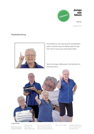 Fallstudie


                                                                                                   Juli-August 2012




Projektabwicklung



                                                          Anschließend an das Casting wurde die Werbefoto-
                                                          grafie in Orientierung an ein Bildkonzept durchge-
                                                          führt. Hier ein Auszug der verwendeten Bilder.




                                                          Sehen Sie Anlage „Bildkonzept“. Dort befindet sich
                                                          das Skript hierzu.




Junge mit Ideen
                      Fabrik am See       Fon: +49 176 202 534 81       St.Nr.: 77441/12505   Volksbank Ravensburg
Marketingconsulting   Mühlstraße 10       Mail: info@jungemitideen.de                         Kto. Nr.: 636 763 013
Professionalnetwork   88085 Langenargen   Web: www.jungemitideen.de                           BLZ 630 901 00
 