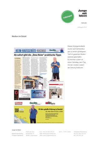 Fallstudie


                                                                                                                                                                                                                                                             Juli-August 2012




Medien im Detail



                                                                                                                                                                                                                                                Dieses Anzeigenkollektiv
                                                                                                                                                                                                                                                wurde nach Verhandlun-
        HEIM-HAUSGERÄTE-HAGNAU                                                                                                                                                                                                    – ANZEIGE –
                                                                                                                                                                                                                                                gen zu einem günstigeren
                                                                                                                                                                                                                                                Tarif im gesamten Boden-
   Ab sofort gibt die „Oma Heim“ praktische Tipps
                                         Hagnau (hk) Wie heiß soll ich      bei zu niedrigen Temperaturen                    war spannend für uns, weil hier                                                                                    seekreis geschalten.
    Das Unternehmen                      meine Wäsche waschen? Wie
                                         stelle ich meinen Backofen am
                                                                            an.
                                                                              Bei der fiktiven „Oma Heim“
                                                                                                                             alles zur Anwendung kam, was
                                                                                                                             unsere Kernkompetenzen

    „Heim Hausgeräte GmbH“ sind
    sind ein Familienbetrieb mit
                                         besten ein? Wie oft sollte ich
                                         meinen Gefrierschrank ent-
                                         eisen? Praktische, einfache
                                                                            handelt es sich um die 67-
                                                                            jährige Marianne Fugel aus
                                                                            Deggenhausertal. Es ist eine
                                                                                                                             ausmacht. Mit Frau Fugel ha-
                                                                                                                             ben wir einen Engel gefunden
                                                                                                                             und mit der Familie Heim einen
                                                                                                                                                                                                                                                Es erschien zudem an
    Herz. Genau das und die              Tipps für den Haushalt - das       Imagekampagne des Unter-                         mutigen Kunden.“

                                                                                                                                                                                                                                                einem Samstag, dem Tag
    Erfahrung machen das Unter-          gibt ab sofort die „Oma Heim“      nehmens „Junge mit Ideen“ aus                       Die fiktive Großmutter wird
    nehmen zum kompetenten               im Unternehmen „Heim Haus-         Langenargen. „Das Projekt                        ab heute einfache Tipps rund
    Partner für Privathaushalte,         geräte GmbH“. Aufgrund ihrer       Oma Heim ist für uns eines der                   um den Haushalt geben. Das
    Gastronomie und Unterneh-            langjährigen Erfahrung weiß        ersten Referenzprojekte. Unser                   erfolgt beispielsweise in An-
    men. Bereits seit 1972 sammelt       sie, was im Hauhalt zu tun ist,    Geschäftsmodell ist davon klar                   zeigen dieser Zeitung oder
    Bernd Heim in Sachen Mielege-
    räte KnowHow. Mit Miele im
    Rücken sorgen die Heims –
                                         was ratsam und was weniger
                                         empfehlenswert ist. „Wir haben
                                         die Oma Heim gewählt, weil
                                                                            ableitbar. Wir wollen Herstel-
                                                                            lern im Rahmen des angepass-
                                                                            ten Standortmarketings bei
                                                                                                                             anhand kleiner im Geschäft
                                                                                                                             erhältlicher Aufstellkärtchen.
                                                                                                                             Die Kunden des Hauses werden
                                                                                                                                                                                                                                                mit den meisten Lesern
    mittlerweile zu viert – dafür,       heutzutage ein entsprechender      ihren Zwischenhändlern unter                     die Tipps beispielsweise auch
    dass am Bodensee kein Haus-
    haltsgerät zu früh rausgewor-
    fen wird. Vor einer Ersatz-
                                         Bedarf besteht“, sagt Florian
                                         Heim, der mit seinem Bruder
                                         Alexander und Vater Bernd das
                                                                            die Arme greifen“, sagt Moritz
                                                                            Kempf, der das im Vorjahr aus
                                                                            der Taufe gehoben junge Unter-
                                                                                                                             in Versandtaschen erhalten. Zu
                                                                                                                             sehen sind die Tipps aber auch
                                                                                                                             im Internet. Viele Clips sind
                                                                                                                                                                                                                                                der Zeitung Südkurier.
    lieferung wird immer geprüft,        Unternehmen leitet. Er ver-        nehmen im Viererteam mit                         bereits abgedreht worden,
    ob sich eine Reparatur für den       weist darauf, dass aufgrund der    einem groß gefächerten Umset-                    weitere sollen hinzukommen.
    Kunden rechnet. Das Team             geänderten Familienstrukturen      zernetzwerk mit Kunden vom                       Florian Heim: „Die Oma Heim
    betreut – vorwiegend in der          es zunehmend Single-Haushal-       Bodensee bis nach Berlin leitet.                 soll es mehrere Jahre geben. Sie
    Bodenseeregion – über 7000           te gibt, viele Haushalte ohne      Das Projekt ist die Umsetzung                    wird ab sofort dauerhaft Tipps
    Haushaltsgeräte, welche              eine Großmutter auskommen          von nur einem Teil eines ge-                     geben.“
    aktuell bei über 3000 Kunden         müssen. „Viele Sachen werden       samten Marketingkonzeptes.
    installiert sind.                    einfach falsch gemacht“, weiß      2013 und 2014 sollen weitere                     www.heim-hausgeraete.de/oma
    Die Spezialitäten des Unter-         er aus Erfahrung und bringt als    Elemente daraus zum Einsatz                      www.facebook.de/omaheim-
    nehmens sind Stand- und              Beispiel das Wäsche waschen        kommen. Kempf: „Das Projekt                      empfiehlt
    Einbaugeräte sowie Staub-
    sauger der Firma Miele. Die
    Kunden von „Heim Hausgeräte
    GmbH“ haben die Möglichkeit,
    sich die Geräte vor dem Kauf
    anzusehen und sich ausführ-                                                                                                              Florian Heim vor
    lich zu informieren. Die Qualität                                                                                                        dem Hagnauer
    und der bekannte Service des                                                                                                             Unternehmen
    Unternehmens wird auch in                                                                                                                „Heim Hausgerä-
    Zukunft groß geschrieben;                                                                                                                te GmbH“. Ge-
    ebenso legt es auf die fach-                                                                                                             meinsam mit           Die „Oma Heim“ weiß nicht nur, wie man mit einem Staubsauger fachgerecht
    kundige persönliche Beratung                                                                                                             seinem Bruder         umgeht. BILD: „J U NGE MIT IDEEN, L ANGENARGEN
    seiner Kunden und den kom-                                                                                                               Alexander und
    petenten Service vor Ort                                                                                                                 seinem Vater
    besonderen Wert.                                                                                                                         Bernd leitet er die
                                                                                                                                             Firma, die sich
    Kontakt:                                                                                                                                 einen Namen weit
    Heim Hausgeräte GmbH                                                                                                                     über die Grenzen
    Hauptstraße 5, 88709 Hagnau                                                                                                              des Wein- und
    Telefon: 0 75 32/50 20                                                                                                                   Fischerdorfs
                                                                                                                                                                        Oma Heim empﬁehlt
    Telefax: 0 75 32/16 20                                                                                                                   gemacht hat.               Küchen-Einbaugeräte von Miele
    info@heim-hausgeraete.de                                                                                                                  BILD: KLEINSTÜ C K



                                                                                                                 Bei uns sind Sie richtig,
                                                                            www.autocenter-klaus.de




                         AUS RAUM                                                                                wenn es um die Mobilität geht!

                         WIRD WIRKLICHKEIT
                           Wir wünschen unserem langjährigen
                                     Partner Heim Hausgeräte
                                                    viel Erfolg
                                mit der neuen Imagekampagne
                                        „OMA Heim empﬁehlt“!                                          Oberriedweg 9–13a • 88662 Überlingen/Bodensee
                                                                                                      Telefon 0 75 51/95 20-0 • Fax 0 75 51/95 20-10
                            Robert Dauwalter | Steigwiesen 7 | Immenstaad
                              Tel. 0 75 45/93 17-0 | www.dauwalter.com




Junge mit Ideen
                                                        Fabrik am See                                                         Fon: +49 176 202 534 81                                                                St.Nr.: 77441/12505                Volksbank Ravensburg
Marketingconsulting                                     Mühlstraße 10                                                         Mail: info@jungemitideen.de                                                                                               Kto. Nr.: 636 763 013
Professionalnetwork                                     88085 Langenargen                                                     Web: www.jungemitideen.de                                                                                                 BLZ 630 901 00
 