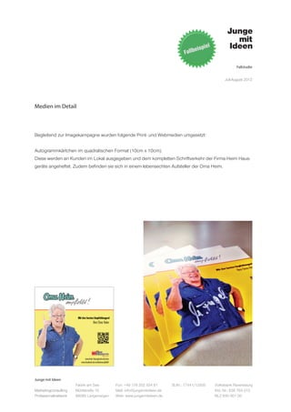 Fallstudie


                                                                                                   Juli-August 2012




Medien im Detail



Begleitend zur Imagekampagne wurden folgende Print- und Webmedien umgesetzt:


Autogrammkärtchen im quadratischen Format (10cm x 10cm).
Diese werden an Kunden im Lokal ausgegeben und dem kompletten Schriftverkehr der Firma Heim Haus-
geräte angeheftet. Zudem befinden sie sich in einem lebensechten Aufsteller der Oma Heim.




Junge mit Ideen
                      Fabrik am See       Fon: +49 176 202 534 81       St.Nr.: 77441/12505   Volksbank Ravensburg
Marketingconsulting   Mühlstraße 10       Mail: info@jungemitideen.de                         Kto. Nr.: 636 763 013
Professionalnetwork   88085 Langenargen   Web: www.jungemitideen.de                           BLZ 630 901 00
 