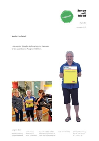 Fallstudie


                                                                                                                                      Juli-August 2012




Medien im Detail



Lebensechter Aufsteller der Oma Heim mit Halterung
für die quadratischen Autogrammkärtchen.




                                                                                   40 Jahre geballte Erfahrung im Haushalt
                                                                                              Zeit, etwas davon mit Euch zu teilen!




Junge mit Ideen
                      Fabrik am See       Fon: +49 176 202 534 81       St.Nr.: 77441/12505                            Volksbank Ravensburg
Marketingconsulting   Mühlstraße 10       Mail: info@jungemitideen.de                                                  Kto. Nr.: 636 763 013
Professionalnetwork   88085 Langenargen   Web: www.jungemitideen.de                                                    BLZ 630 901 00
 