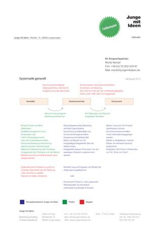 Junge mit Ideen . Mühlstr. 10 . 88085 Langenargen                                                                                    Fallstudie




                                                                                                     Ihr Ansprechpartner:
                                                                                                     Moritz Kempf
                                                                                                     Fon: +49 (0)176 202 534 81
                                                                                                     Mail: moritz@jungemitideen.de


     Systematik generell                                                                                                      Juli-August 2012

                              Normung vernachlässigt                   Kernkompetenz des Zwischenhändlers
                              Zielgruppenfokus, Standort &             ist Vertrieb und Beratung.
                              Imageformung des Standortes              Evtl. nicht am Puls der Zeit mit Marketingtätigkeit.
                                                                       Faktor „Zeit“ fehlt meist für Imagearbeit.


            Hersteller                                     Zwischenvertrieb                                 Konsument




                                Bezuschussung eigener                         Auf Zielgruppe und Standort
                                Marketingmaßnahmen                            ausgelegte Aktivitäten



      - Bringt Produkt auf Markt                    - Standortbasierendes Marketing                  - Käufer muss sich mit Produkt
        (Marktreife)                                  erfordert Eigeninitiative                        identifizieren können
      - Qualitätsmanagement durch                   - Ausrichtung auf Mentalität und                 - Auf Konsumentenverhalten
        Einsatztests usw.                             Konsumenteneigenschaften                         muss individuell eingegangen
      - Liefert Verkaufsargumente                   - Anpassung auf bestehenden                        werden
        über die Produkteigenschaften                 Markt und Bedarf vor Ort                       - Käufer zu Multiplikator machen
      - Genormte Marketingunterstützung,            - Imagepflege/Imagearbeit über die               - Käufer mit vertrauter Sprache
        welche auf jeden Standort passt               Marke hinaus                                     ansprechen
      - Allgemeine Bewerbung des Produktes          - Imagearbeit eigener Firma kann nur von         - Integration der Firma in Infrastruktur
        (Imagearbeit des Produktes und der Marke)     jeweiligem Standort vorgenommen                  vor Ort. „Einer von Euch“
      - Marketing primär produktfokussiert, dann      werden
        absatzorientiert



      - Organisatorischr Aufwand zu groß um         - Aktivität muss auf Engpass und Bedarf der
        einzelnen Standorten bei der Werbung          Zielgruppe ausgelegt sein.
        unter die Arme zu greifen.
        Standort ist relativ unbekannt.                      oder

                                                    - Permanente Präsenz in den passenden
                                                      Werbekanälen ist erforderlich.
                                                      (Jahresplanung Budget & Einsatz)




            Kompetenzbereich Junge mit Ideen              Positiv              Negativ



     Junge mit Ideen
                             Fabrik am See            Fon: +49 176 202 534 81            St.Nr.: 77441/12505          Volksbank Ravensburg
     Marketingconsulting     Mühlstraße 10            Mail: info@jungemitideen.de                                     Kto. Nr.: 636 763 013
     Professionalnetwork     88085 Langenargen        Web: www.jungemitideen.de                                       BLZ 630 901 00
 