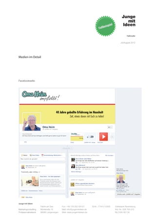 Fallstudie


                                                                                                   Juli-August 2012




Medien im Detail




Facebookseite:




Junge mit Ideen
                      Fabrik am See       Fon: +49 176 202 534 81       St.Nr.: 77441/12505   Volksbank Ravensburg
Marketingconsulting   Mühlstraße 10       Mail: info@jungemitideen.de                         Kto. Nr.: 636 763 013
Professionalnetwork   88085 Langenargen   Web: www.jungemitideen.de                           BLZ 630 901 00
 