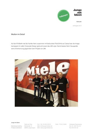 Fallstudie


                                                                                                   Juli-August 2012




Medien im Detail



Auf der IFA-Berlin trat die Familie Heim zusammen mit bedruckten Polo-Shirts auf. Darauf war die Image-
kampagne im vollen Corporate Design gedruckt sowie das JMI Logo. Damit bewies Heim Hausgeräte
seine Anerkennung gegenüber dem Projekt von JMI.




Junge mit Ideen
                      Fabrik am See       Fon: +49 176 202 534 81       St.Nr.: 77441/12505   Volksbank Ravensburg
Marketingconsulting   Mühlstraße 10       Mail: info@jungemitideen.de                         Kto. Nr.: 636 763 013
Professionalnetwork   88085 Langenargen   Web: www.jungemitideen.de                           BLZ 630 901 00
 
