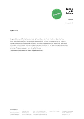 Fallstudie


                                                                                                   Juli-August 2012




Testimonial



Junge mit Ideen, mit Moritz Kempf an der Spitze, hat uns durch die kreative und strukturierte
Arbeit überzeugt. Das Team hat unsere Imagekampagne von der Vorstellung über die Planung
bis zur Umsetzung ausgezeichnet umgesetzt und dabei unsere Erwartung übertroffen. Besonders
angenehm war die direkte und unkomplizierte Kommunikation und die detaillierte Koordination der
einzelnen Teilprojekte durch Herrn Kempf. Weiter so!
Florian Heim Geschäftsführer, Heim Hausgeräte GmbH




Junge mit Ideen
                      Fabrik am See       Fon: +49 176 202 534 81       St.Nr.: 77441/12505   Volksbank Ravensburg
Marketingconsulting   Mühlstraße 10       Mail: info@jungemitideen.de                         Kto. Nr.: 636 763 013
Professionalnetwork   88085 Langenargen   Web: www.jungemitideen.de                           BLZ 630 901 00
 