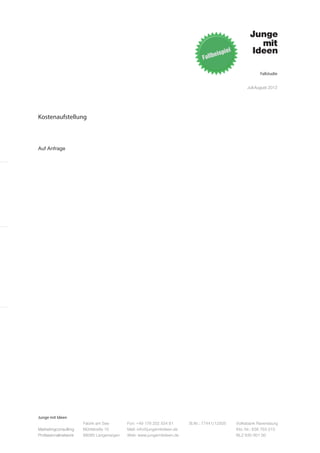 Fallstudie


                                                                                                   Juli-August 2012




Kostenaufstellung



Auf Anfrage




Junge mit Ideen
                      Fabrik am See       Fon: +49 176 202 534 81       St.Nr.: 77441/12505   Volksbank Ravensburg
Marketingconsulting   Mühlstraße 10       Mail: info@jungemitideen.de                         Kto. Nr.: 636 763 013
Professionalnetwork   88085 Langenargen   Web: www.jungemitideen.de                           BLZ 630 901 00
 