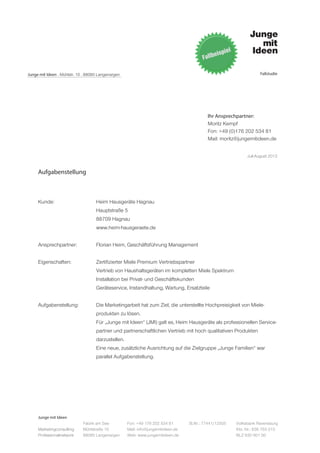 Junge mit Ideen . Mühlstr. 10 . 88085 Langenargen                                                                   Fallstudie




                                                                                           Ihr Ansprechpartner:
                                                                                           Moritz Kempf
                                                                                           Fon: +49 (0)176 202 534 81
                                                                                           Mail: moritz@jungemitideen.de


                                                                                                             Juli-August 2012


     Aufgabenstellung



     Kunde: 			                     Heim Hausgeräte Hagnau
     			Hauptstraße 5
     			88709 Hagnau
     			www.heim-hausgeraete.de


     Ansprechpartner:	              Florian Heim, Geschäftsführung Management


     Eigenschaften:		               Zertifizierter Miele Premium Vertriebspartner
     			                            Vertrieb von Haushaltsgeräten im kompletten Miele Spektrum
     			                            Installation bei Privat- und Geschäftskunden
     			                            Geräteservice, Instandhaltung, Wartung, Ersatzteile


     Aufgabenstellung:	             Die Marketingarbeit hat zum Ziel, die unterstellte Hochpreisigkeit von Miele-
     			produkten zu lösen.
     			                            Für „Junge mit Ideen“ (JMI) galt es, Heim Hausgeräte als professionellen Service-
     			                            partner und partnerschaftlichen Vertrieb mit hoch qualitativen Produkten
     			darzustellen.
     			                            Eine neue, zusätzliche Ausrichtung auf die Zielgruppe „Junge Familien“ war
     			parallel Aufgabenstellung.




     Junge mit Ideen
                             Fabrik am See          Fon: +49 176 202 534 81       St.Nr.: 77441/12505   Volksbank Ravensburg
     Marketingconsulting     Mühlstraße 10          Mail: info@jungemitideen.de                         Kto. Nr.: 636 763 013
     Professionalnetwork     88085 Langenargen      Web: www.jungemitideen.de                           BLZ 630 901 00
 