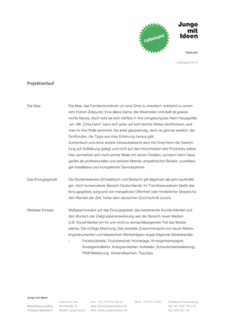 Fallstudie


                                                                                                   Juli-August 2012




Projektverlauf



Die Idee:		                 Die Idee, das Familienkonstrukt um eine Oma zu erweitern, entstand zu einem
			                         sehr frühen Zeitpunkt. Eine ältere Dame, die Weisheiten (mit-)teilt ist gewiss
			                         nichts Neues, doch reiht sie sich nahtlos in ihre Umgebung bei Heim Hausgeräte
			                         ein. Mit „Oma Heim“ kann sich jeder auf sehr leichte Weise identifizieren, weil
			                         man ihr ihre Rolle abnimmt. Sie wirkt glaubwürdig, denn es gibt sie wirklich, die
			                         Großmutter, die Tipps aus ihrer Erfahrung heraus gibt.
			                         Authentisch und ohne direkte Verkaufsabsicht wird mit Oma Heim die Gewich-
			                         tung auf Aufklärung gelegt und nicht auf das Hervorheben des Produktes selbst.
			                         Hier vermarktet sich nicht primär Miele mit seinen Geräten, sondern Heim Haus-
			                         geräte als professioneller und seriöser Betrieb, empathischer Berater, zuverlässi-
			                         ger Installateur und kompetenter Servicepartner.


Das Einzugsgebiet:	         Der Bodenseekreis (Schwäbisch und Badisch) gilt allgemein als sehr kaufkräfti-
			                         ger, doch konservativer Bereich Deutschlands. Im Trendbewusstsein bleibt das
			                         Einzugsgebiet, aufgrund von mangelnder Offenheit oder hinderlicher Skepsis für 	
			                         den Wandel der Zeit, hinter dem deutschen Durchschnitt zurück.
			
Medialer Einsatz:		         Maßgeschneidert auf das Einzugsgebiet, das bestehende Kundenklientel und
			                         den Wunsch der Zielgruppenerweiterung war der Bereich neuer Medien
			                         (z.B. Social Media) ein für uns nicht zu vernachlässigender Teil des Media-
			                         planes. Die richtige Mischung; Das sensible Zusammenspiel von neuen Marke-
			                         tinginstrumenten und klassischen Werbeträgern ergab folgende Werbekanäle:
			                         -	       Facebookseite, Youtubekanal, Homepage, Anzeigenkampagne,
				Anzeigenkollektiv, Autogramkarten, Aufsteller, Schaufensterbeklebung,
				PKW-Beklebung,	
                  Versandtaschen, Tippclips




Junge mit Ideen
                      Fabrik am See       Fon: +49 176 202 534 81       St.Nr.: 77441/12505   Volksbank Ravensburg
Marketingconsulting   Mühlstraße 10       Mail: info@jungemitideen.de                         Kto. Nr.: 636 763 013
Professionalnetwork   88085 Langenargen   Web: www.jungemitideen.de                           BLZ 630 901 00
 
