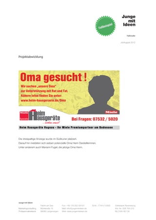 Fallstudie


                                                                                                   Juli-August 2012




Projektabwicklung




Die dreispaltige Anzeige wurde im Südkurier platziert.
Darauf hin meldeten sich sieben potenzielle Oma Heim Darstellerinnen.
Unter anderem auch Mariann Fugel, die jetzige Oma Heim.




Junge mit Ideen
                      Fabrik am See       Fon: +49 176 202 534 81       St.Nr.: 77441/12505   Volksbank Ravensburg
Marketingconsulting   Mühlstraße 10       Mail: info@jungemitideen.de                         Kto. Nr.: 636 763 013
Professionalnetwork   88085 Langenargen   Web: www.jungemitideen.de                           BLZ 630 901 00
 
