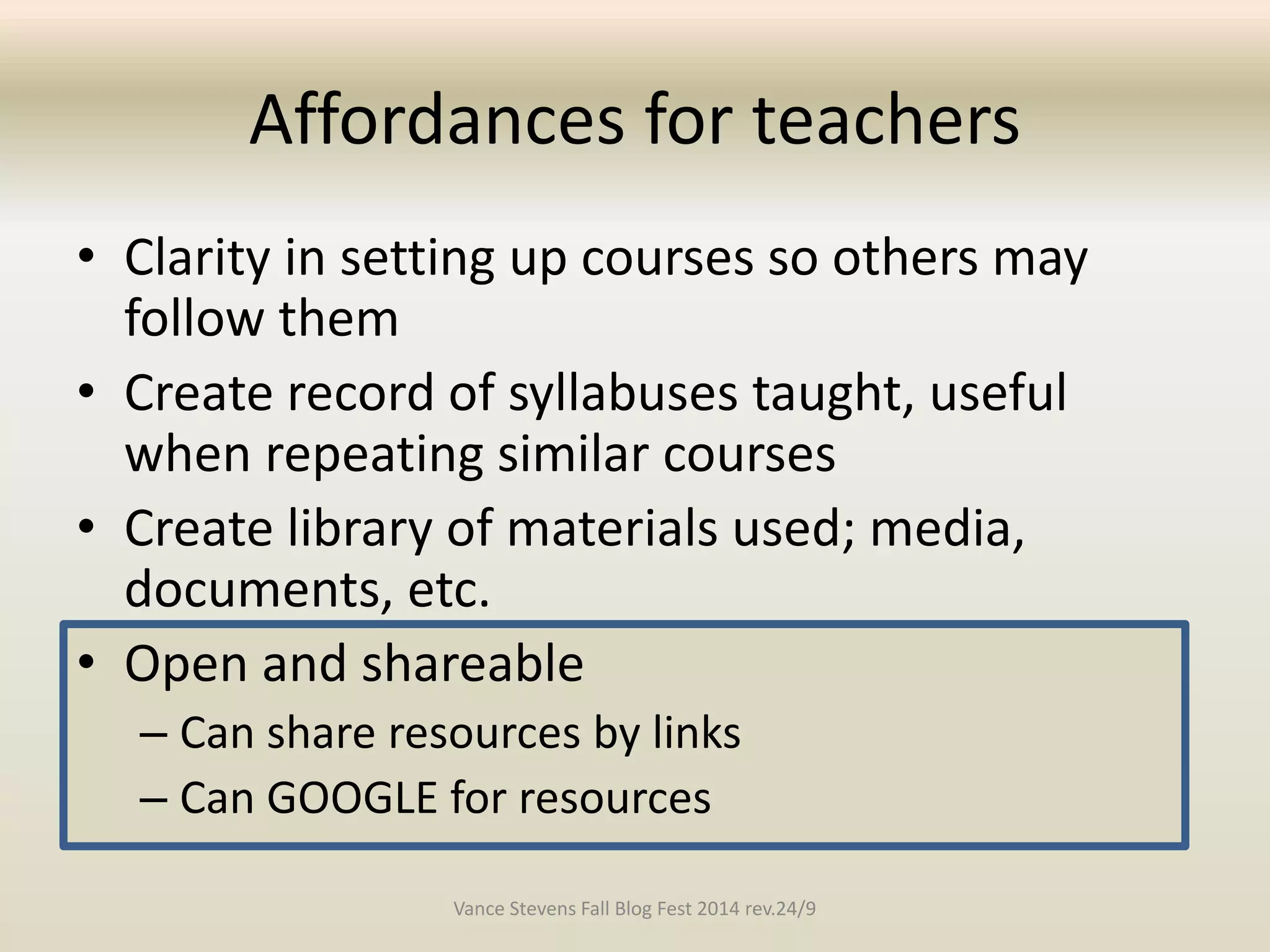 Affordances for teachers 
• Clarity in setting up courses so others may 
follow them 
• Create record of syllabuses taught, useful 
when repeating similar courses 
• Create library of materials used; media, 
documents, etc. 
• Open and shareable 
– Can share resources by links 
– Can GOOGLE for resources 
Vance Stevens Fall Blog Fest 2014 rev.24/9 
 