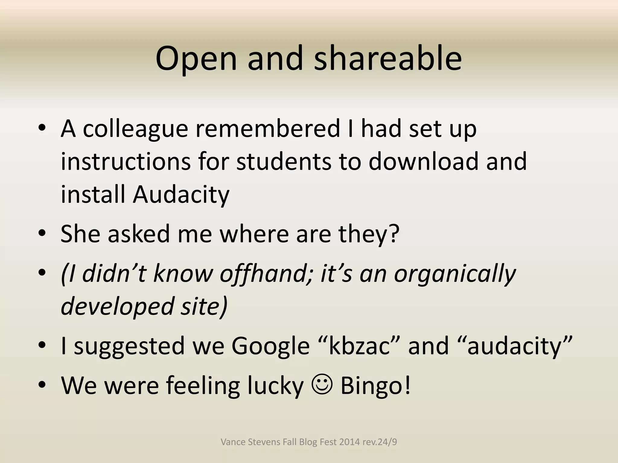 Open and shareable 
• A colleague remembered I had set up 
instructions for students to download and 
install Audacity 
• She asked me where are they? 
• (I didn’t know offhand; it’s an organically 
developed site) 
• I suggested we Google “kbzac” and “audacity” 
• We were feeling lucky  Bingo! 
Vance Stevens Fall Blog Fest 2014 rev.24/9 
 