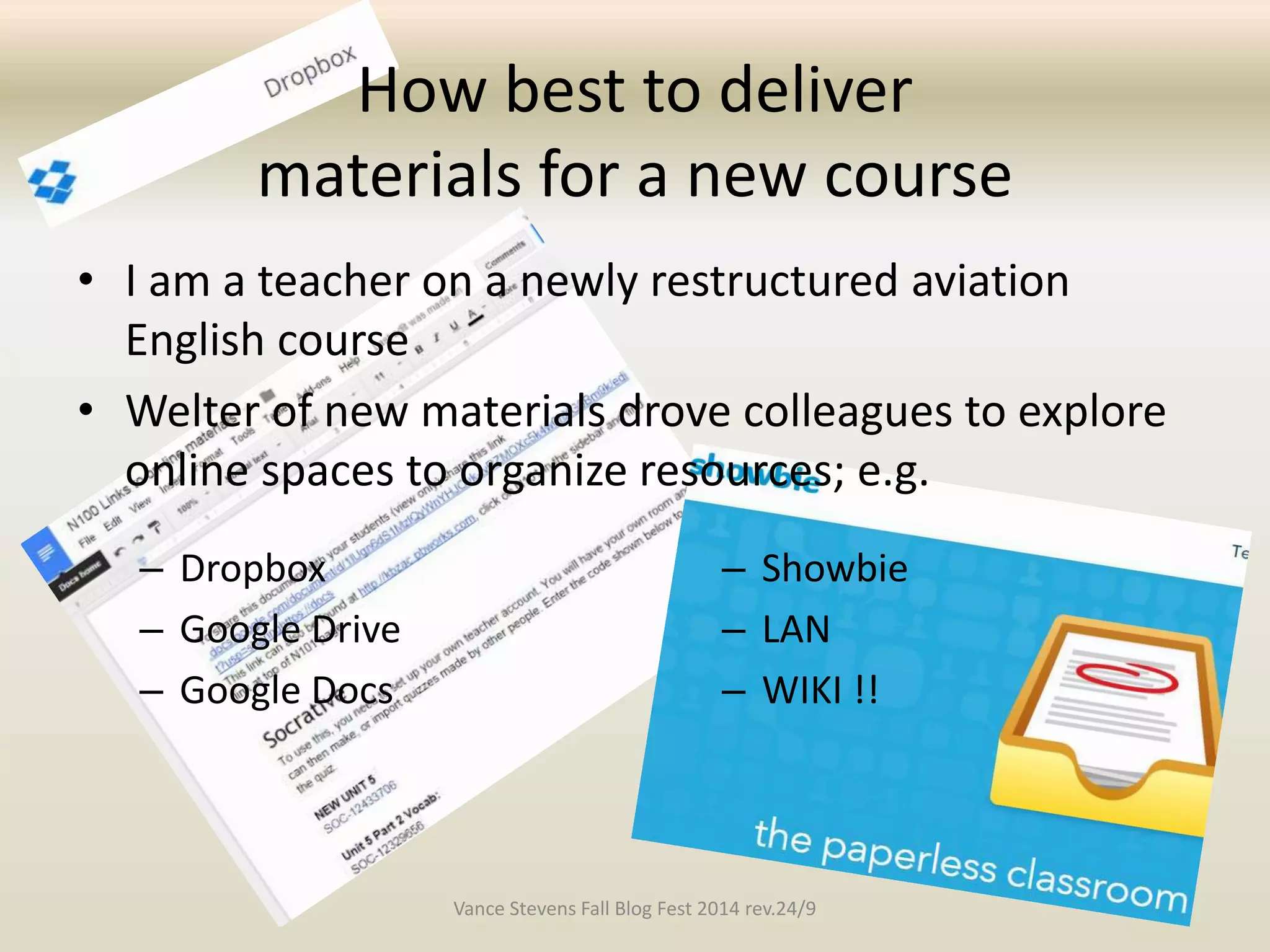 How best to deliver 
materials for a new course 
• I am a teacher on a newly restructured aviation 
English course 
• Welter of new materials drove colleagues to explore 
online spaces to organize resources; e.g. 
– Dropbox 
– Google Drive 
– Google Docs 
– Showbie 
– LAN 
– WIKI !! 
Vance Stevens Fall Blog Fest 2014 rev.24/9 
 