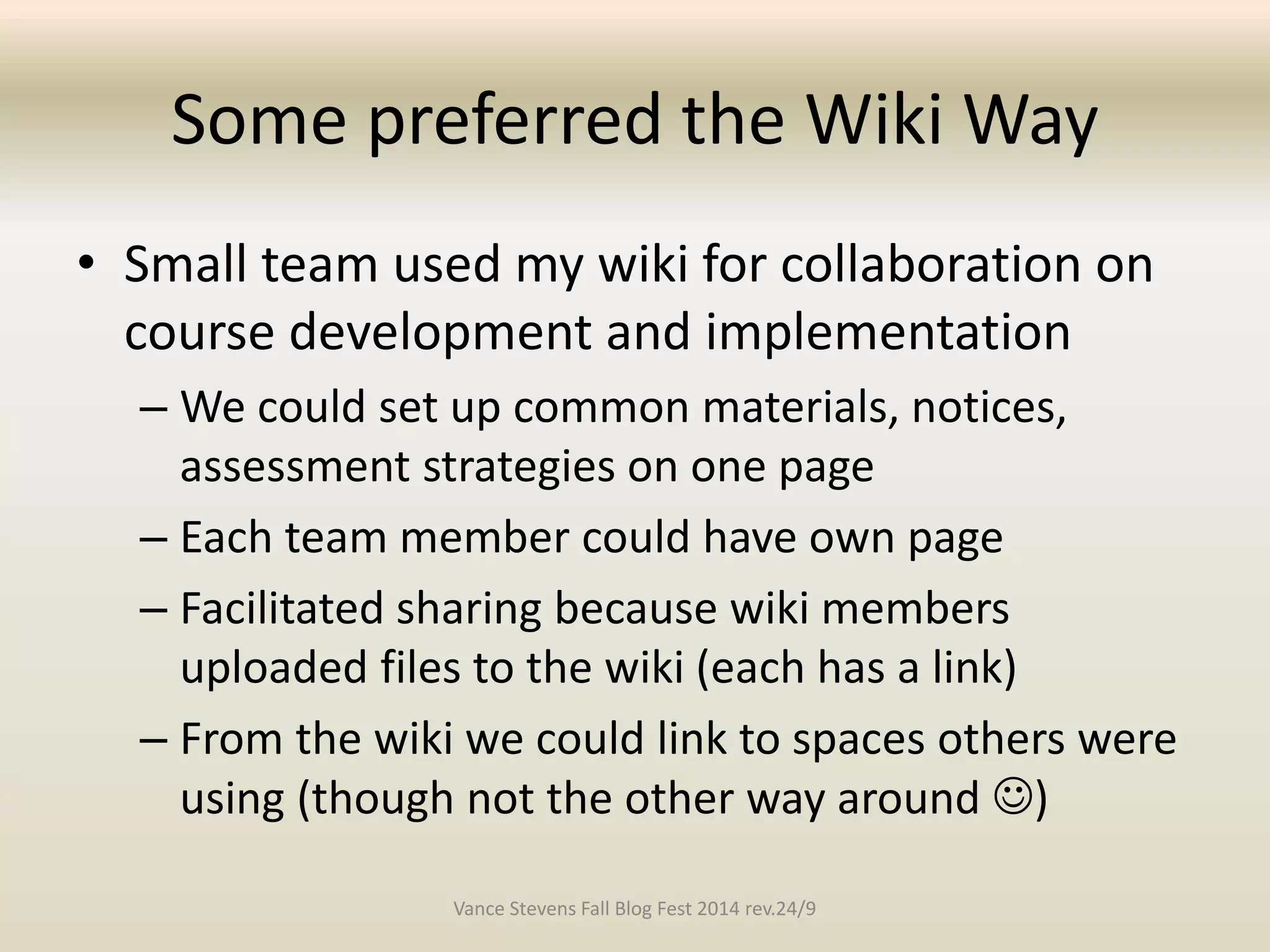Some preferred the Wiki Way 
• Small team used my wiki for collaboration on 
course development and implementation 
– We could set up common materials, notices, 
assessment strategies on one page 
– Each team member could have own page 
– Facilitated sharing because wiki members 
uploaded files to the wiki (each has a link) 
– From the wiki we could link to spaces others were 
using (though not the other way around ) 
Vance Stevens Fall Blog Fest 2014 rev.24/9 
 