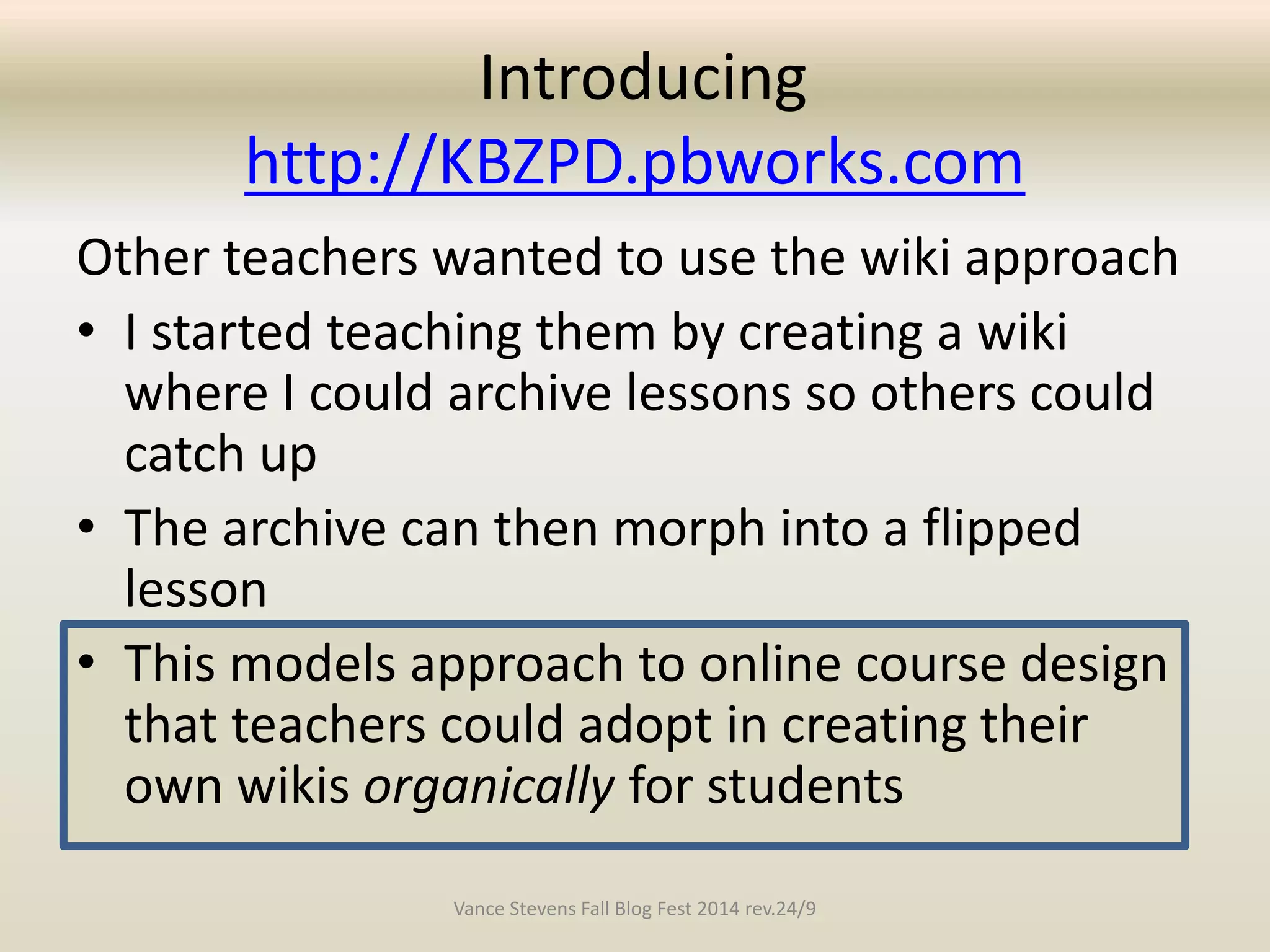 Introducing 
http://KBZPD.pbworks.com 
Other teachers wanted to use the wiki approach 
• I started teaching them by creating a wiki 
where I could archive lessons so others could 
catch up 
• The archive can then morph into a flipped 
lesson 
• This models approach to online course design 
that teachers could adopt in creating their 
own wikis organically for students 
Vance Stevens Fall Blog Fest 2014 rev.24/9 
 