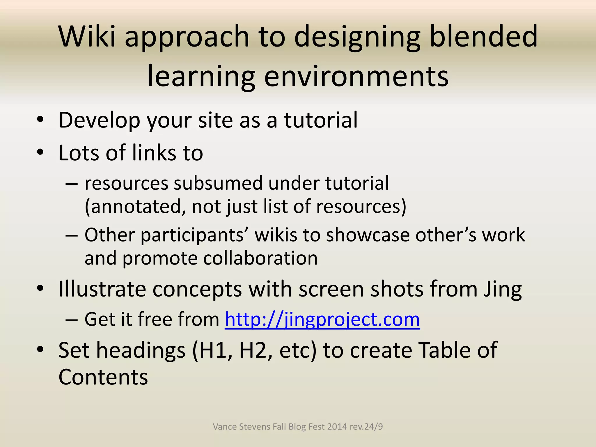 Wiki approach to designing blended 
learning environments 
• Develop your site as a tutorial 
• Lots of links to 
– resources subsumed under tutorial 
(annotated, not just list of resources) 
– Other participants’ wikis to showcase other’s work 
and promote collaboration 
• Illustrate concepts with screen shots from Jing 
– Get it free from http://jingproject.com 
• Set headings (H1, H2, etc) to create Table of 
Contents 
Vance Stevens Fall Blog Fest 2014 rev.24/9 
 