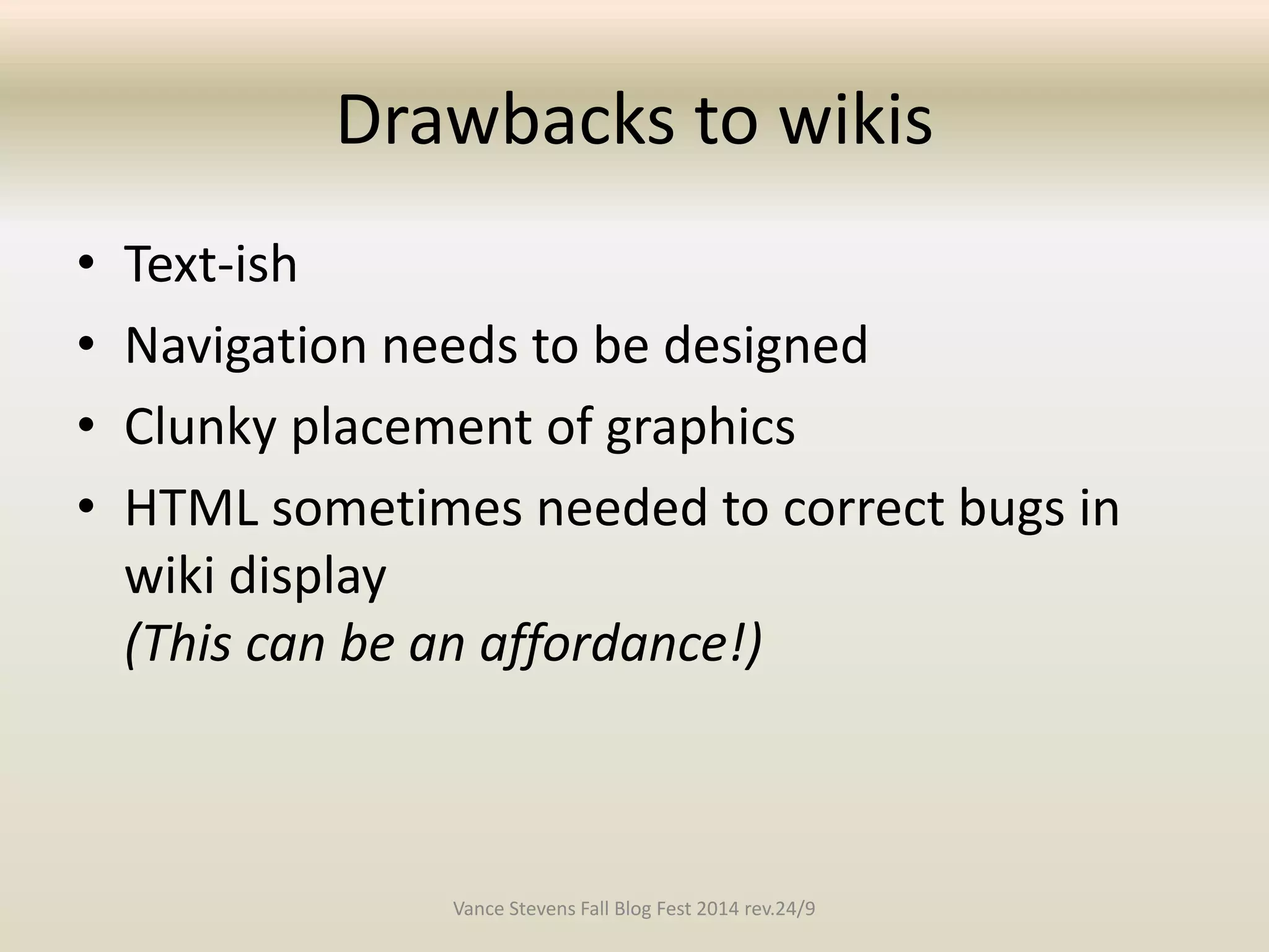 Drawbacks to wikis 
• Text-ish 
• Navigation needs to be designed 
• Clunky placement of graphics 
• HTML sometimes needed to correct bugs in 
wiki display 
(This can be an affordance!) 
Vance Stevens Fall Blog Fest 2014 rev.24/9 
 
