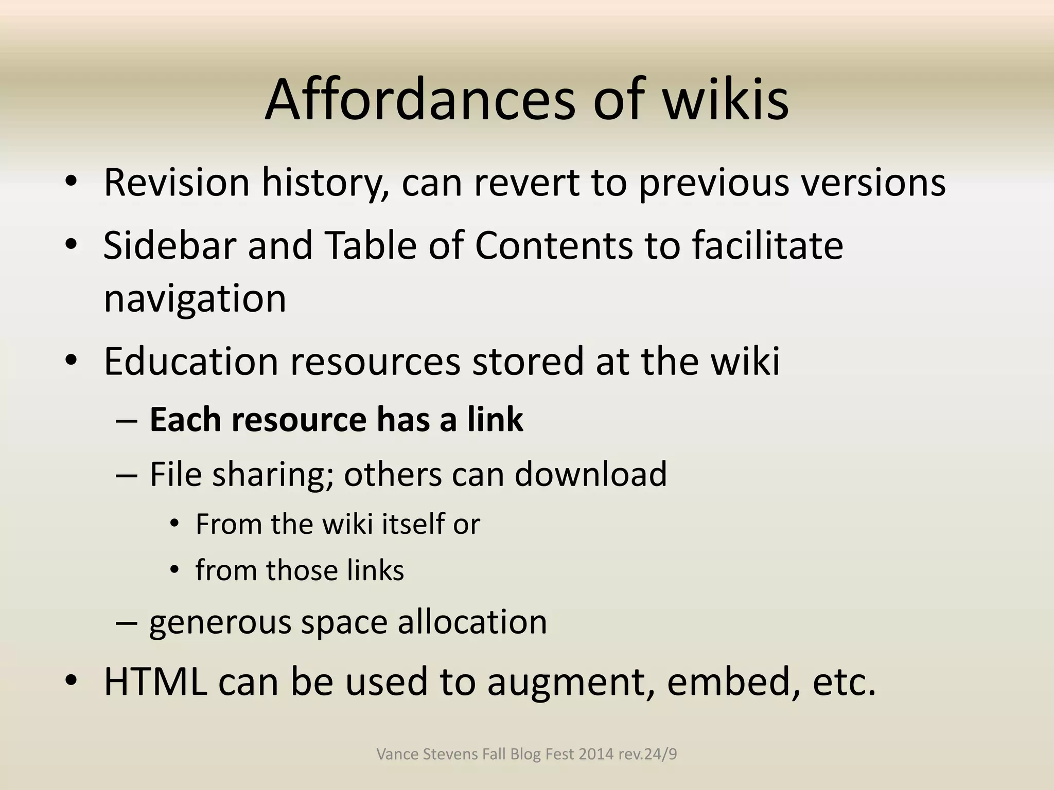 Affordances of wikis 
• Revision history, can revert to previous versions 
• Sidebar and Table of Contents to facilitate 
navigation 
• Education resources stored at the wiki 
– Each resource has a link 
– File sharing; others can download 
• From the wiki itself or 
• from those links 
– generous space allocation 
• HTML can be used to augment, embed, etc. 
Vance Stevens Fall Blog Fest 2014 rev.24/9 
 