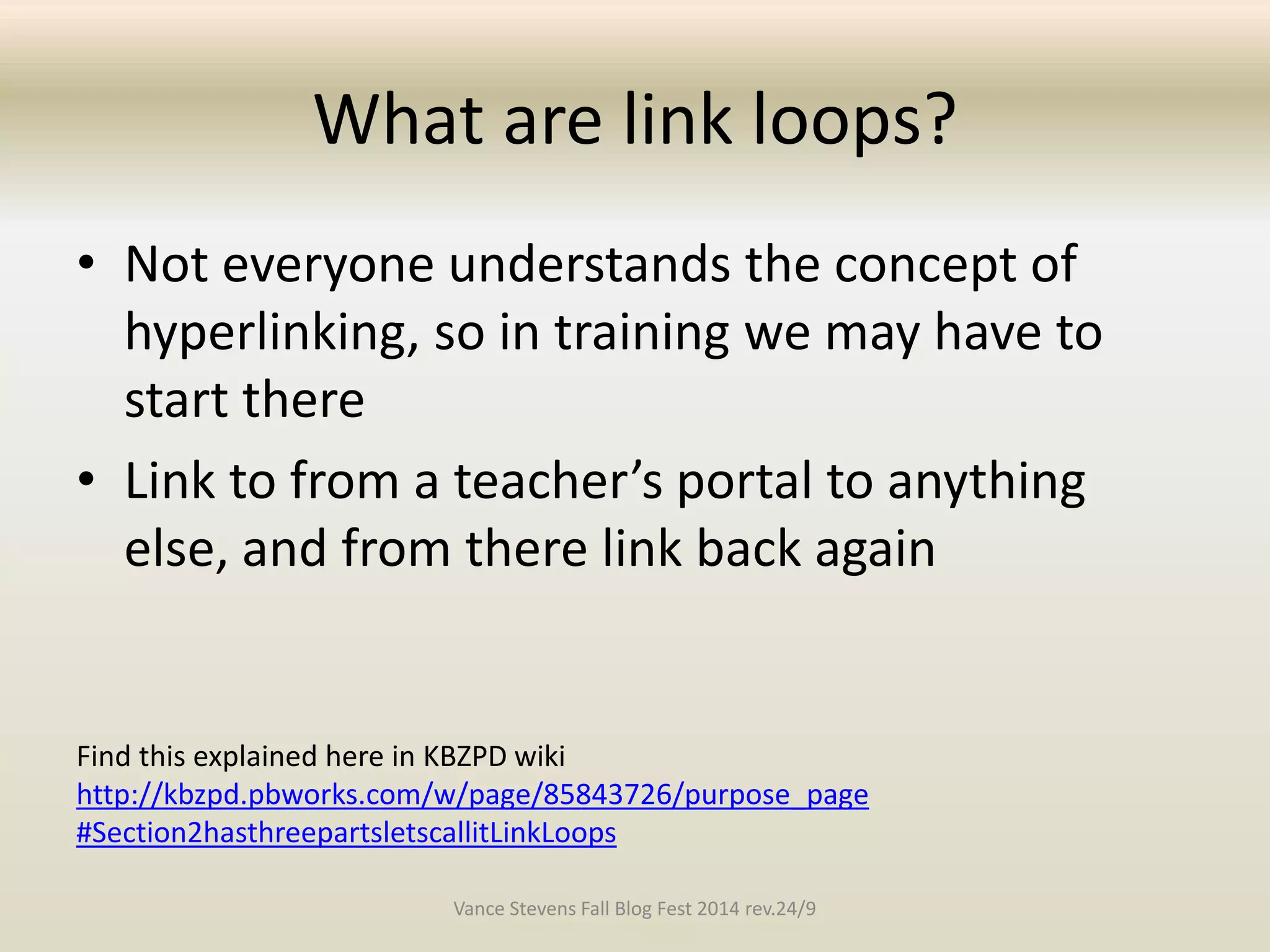 What are link loops? 
• Not everyone understands the concept of 
hyperlinking, so in training we may have to 
start there 
• Link to from a teacher’s portal to anything 
else, and from there link back again 
Find this explained here in KBZPD wiki 
http://kbzpd.pbworks.com/w/page/85843726/purpose_page 
#Section2hasthreepartsletscallitLinkLoops 
Vance Stevens Fall Blog Fest 2014 rev.24/9 
 