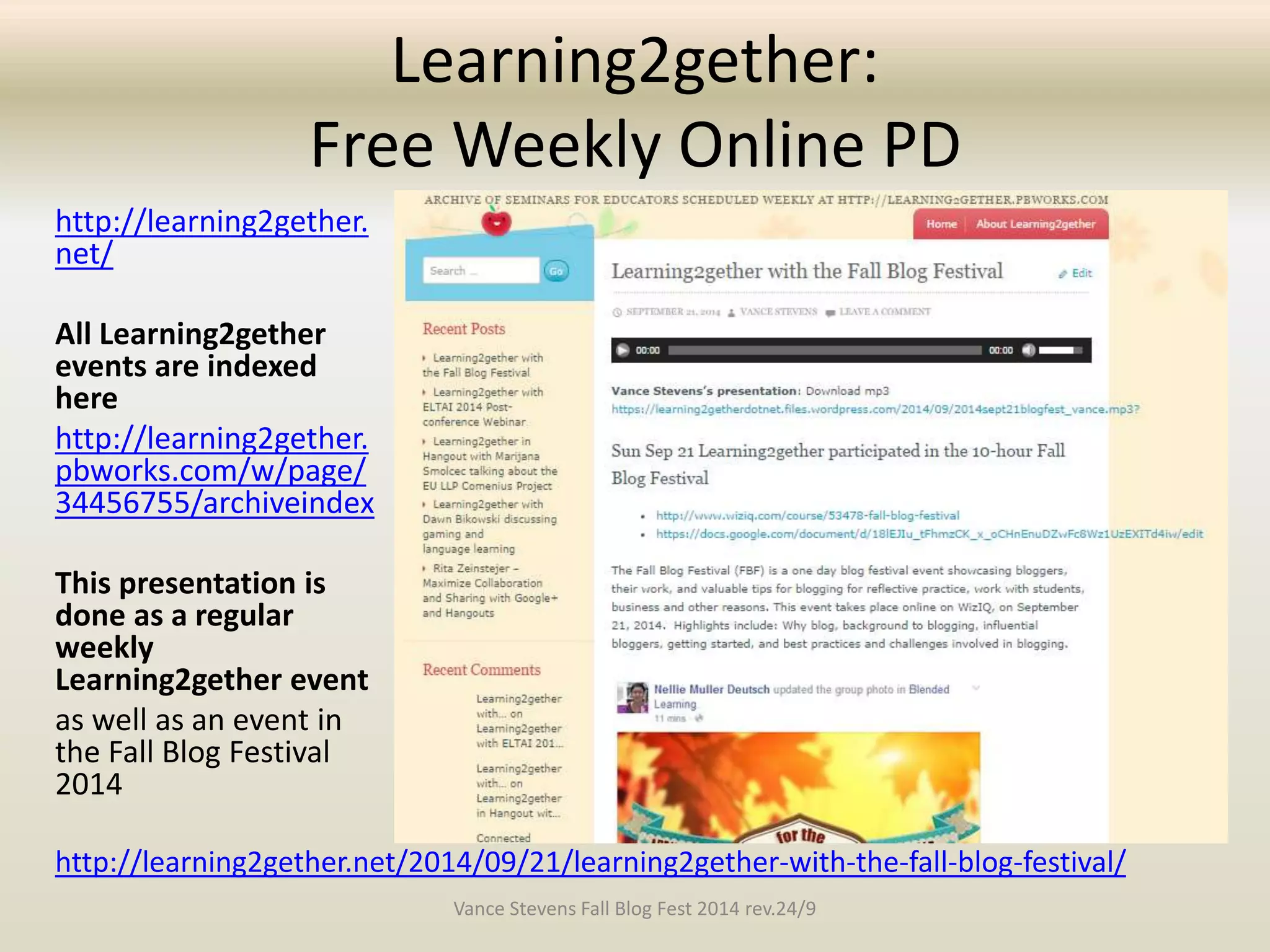 Learning2gether: 
Free Weekly Online PD 
http://learning2gether. 
net/ 
All Learning2gether 
events are indexed 
here 
http://learning2gether. 
pbworks.com/w/page/ 
34456755/archiveindex 
This presentation is 
done as a regular 
weekly 
Learning2gether event 
as well as an event in 
the Fall Blog Festival 
2014 
http://learning2gether.net/2014/09/21/learning2gether-with-the-fall-blog-festival/ 
Vance Stevens Fall Blog Fest 2014 rev.24/9 
 