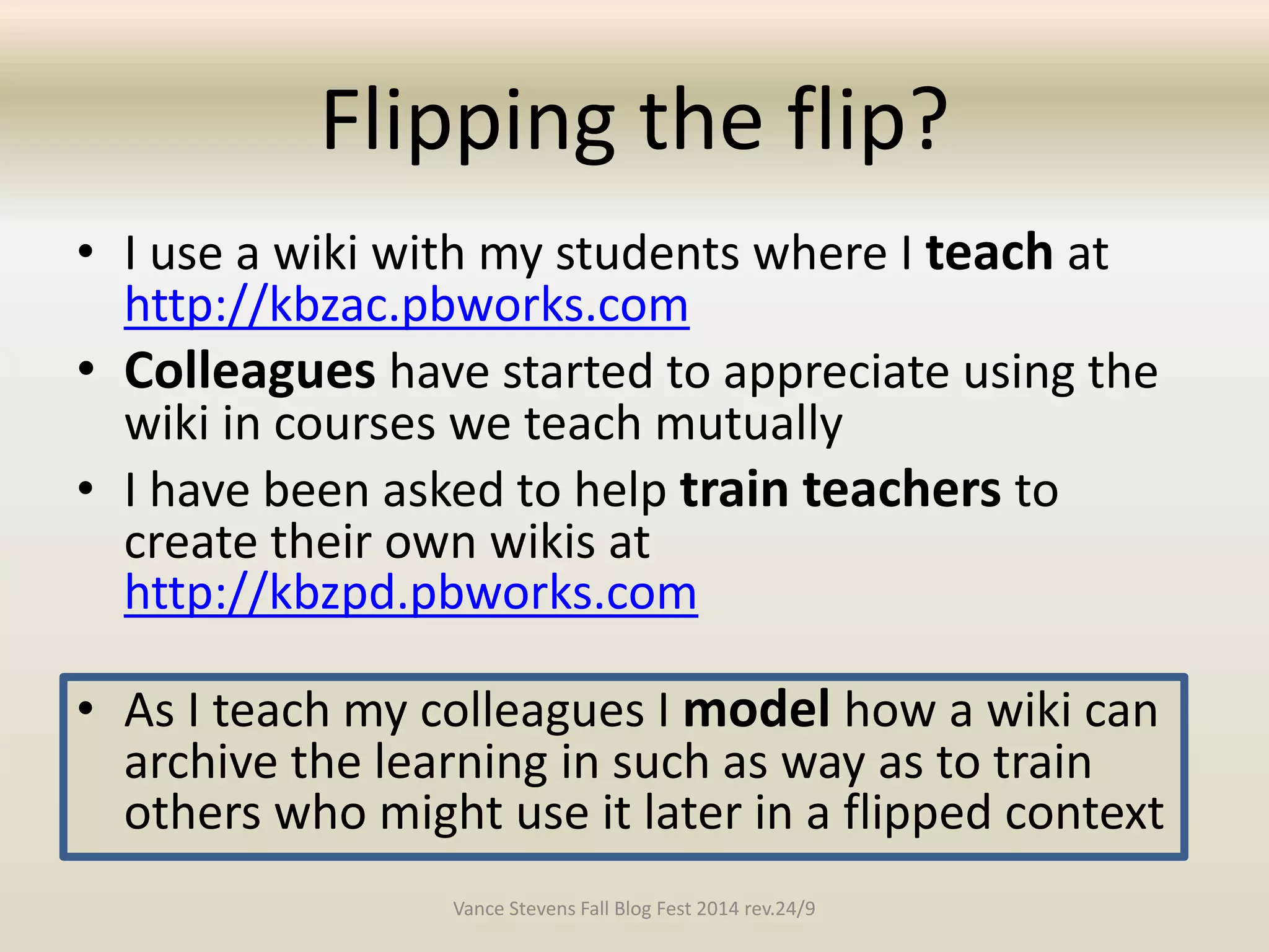 Flipping the flip? 
• I use a wiki with my students where I teach at 
http://kbzac.pbworks.com 
• Colleagues have started to appreciate using the 
wiki in courses we teach mutually 
• I have been asked to help train teachers to 
create their own wikis at 
http://kbzpd.pbworks.com 
• As I teach my colleagues I model how a wiki can 
archive the learning in such as way as to train 
others who might use it later in a flipped context 
Vance Stevens Fall Blog Fest 2014 rev.24/9 
 