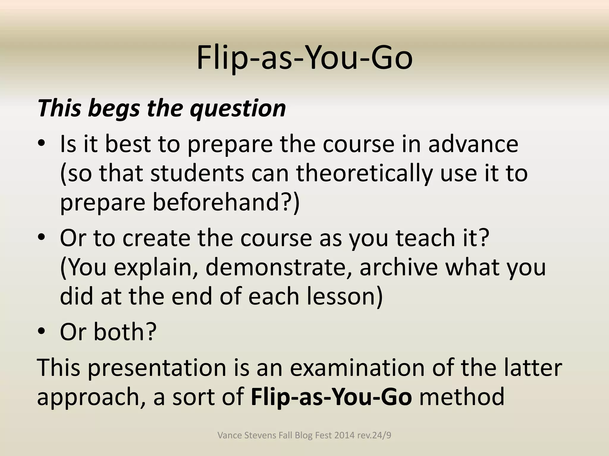 Flip-as-You-Go 
This begs the question 
• Is it best to prepare the course in advance 
(so that students can theoretically use it to 
prepare beforehand?) 
• Or to create the course as you teach it? 
(You explain, demonstrate, archive what you 
did at the end of each lesson) 
• Or both? 
This presentation is an examination of the latter 
approach, a sort of Flip-as-You-Go method 
Vance Stevens Fall Blog Fest 2014 rev.24/9 
 