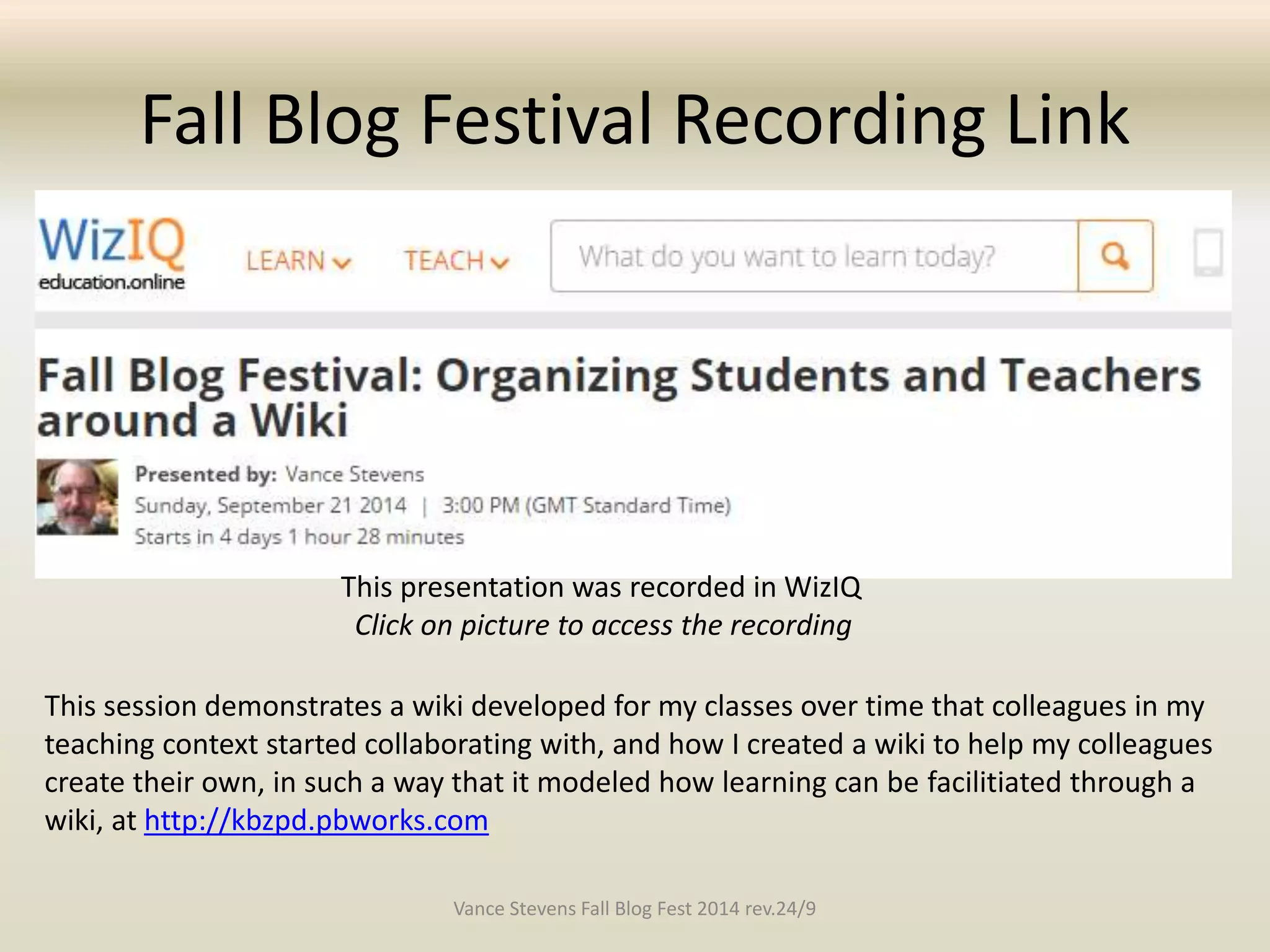 Fall Blog Festival Recording Link 
This presentation was recorded in WizIQ 
Click on picture to access the recording 
This session demonstrates a wiki developed for my classes over time that colleagues in my 
teaching context started collaborating with, and how I created a wiki to help my colleagues 
create their own, in such a way that it modeled how learning can be facilitiated through a 
wiki, at http://kbzpd.pbworks.com 
Vance Stevens Fall Blog Fest 2014 rev.24/9 
 